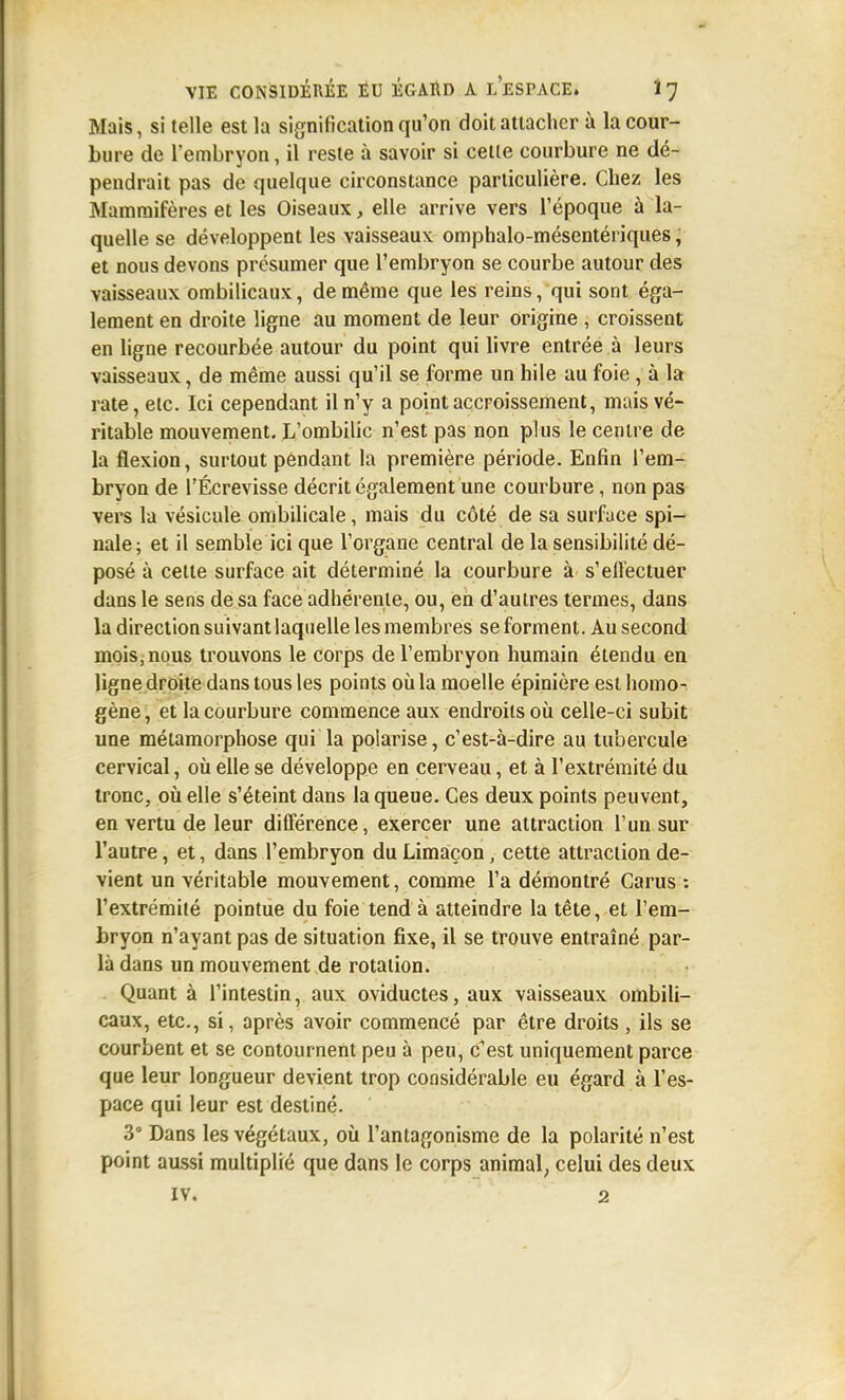 Mais, si telle est la signification qu'on doit attacher à la cour- bure de l'embryon, il reste à savoir si celle courbure ne dé- pendrait pas de quelque circonstance particulière. Chez les Mammifères et les Oiseaux, elle arrive vers l'époque à la- quelle se développent les vaisseaux omphalo-mésentériques ; et nous devons présumer que l'embryon se courbe autour des vaisseaux ombilicaux, de même que les reins, qui sont éga- lement en droite ligne au moment de leur origine , croissent en ligne recourbée autour du point qui livre entrée à leurs vaisseaux, de même aussi qu'il se forme un hile au foie , à la rate, etc. Ici cependant il n'y a point accroissement, mais vé- ritable mouvement. L'ombilic n'est pas non plus le centre de la flexion, surtout pendant la première période. Enfin l'em- bryon de l'Écrevisse décrit également une courbure, non pas vers la vésicule ombilicale, mais du côté de sa surfuce spi- nale; et il semble ici que l'organe central de la sensibilité dé- posé à celle surface ait déterminé la courbure à s'eifectuer dans le sens de sa face adhérente, ou, eh d'autres termes, dans la direction suivant laquelle les membres se forment. Au second mois,nous trouvons le corps de l'embryon humain étendu en ligne droite dans tous les points où la moelle épinière est homo- gène , et la courbure commence aux endroits où celle-ci subit une métamorphose qui la polarise, c'est-à-dire au tubercule cervical, oii elle se développe en cerveau, et à l'extrémité du tronc, où elle s'éteint dans la queue. Ces deux points peuvent, en vertu de leur différence, exercer une attraction l'un sur l'autre, et, dans l'embryon du Limaçon, cette attraction de- vient un véritable mouvement, comme l'a démontré Carus : l'extrémité pointue du foie tend à atteindre la tête, et l'em- bryon n'ayant pas de situation fixe, il se trouve entraîné par- là dans un mouvement de rotation. Quant à l'intestin, aux oviductes, aux vaisseaux ombili- caux, etc., si, après avoir commencé par être droits , ils se courbent et se contournent peu à peu, c'est uniquement parce que leur longueur devient trop considérable eu égard à l'es- pace qui leur est destiné. 3° Dans les végétaux, où l'antagonisme de la polarité n'est point aussi multiplié que dans le corps animal, celui des deux IV. 2