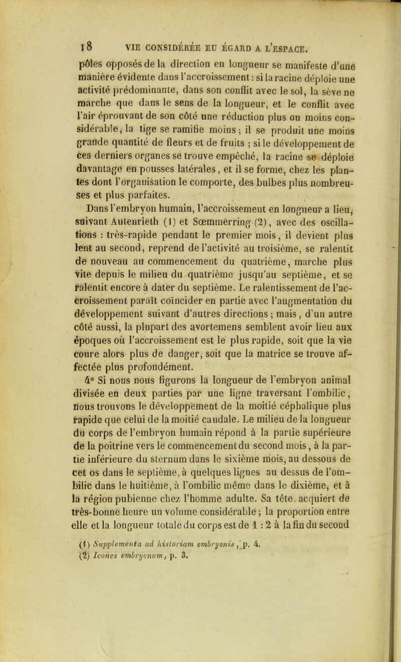 pôles opposés de la direcilon en longueur se manifeste d'une manière évidente dans l'accroissement : si la racine déploie une activité prédominante, dans son conflit avec le sol, la sève ne marche que dans le sens de la longueur, et le conflit avec l'air éprouvant de son côté une réduction plus ou moins con- sidérable, la tige se ramifie moins ; il se produit une moins grande quantité de fleurs et de fruits ; si le développement de ces derniers organes se trouve empêché, la racine se déploie davantage en pousses latérales, et il se forme, chez les plan- tes dont l'organisation le comporte, des bulbes plus nombreu- ses et plus parfaites. Dans l'embryon humain, l'accroissement en longueur a lieu, soivant Autenrieth (1) et Sœmmerring (2), avec des oscilla- tions : très-rapide pendant le premier mois, il devient plus lent au second, reprend de l'activité au troisième, se ralentit de nouveau au commencement du quatrième, marche plus vite depuis le milieu du quatrième jusqu'au septième, et se Ralentit encore à dater du septième. Le ralentissement de l'ac- croissement paraît coïncider en partie avec l'augmentation du développement suivant d'autres directions ; mais, d'un autre côté aussi, la plupart des avortemens semblent avoir lieu aux époques où l'accroissement est le plus rapide, soit que la vie coure alors plus de danger, soit que la matrice se trouve af- fectée plus profondément. 4° Si nous nous figurons la longueur de l'embryon animal divisée en deux parties par une ligne traversant l'ombilic, Bous trouvons le développement de la moitié céphalique plus rapide que celui de la moitié caudale. Le milieu de la longueur du corps de l'embryon humain répond à la partie supérieure de la poitrine vers le commencement du second mois, à la par- tie inférieure du sternum dans le sixième mois, au dessous de cet os dans le septième, à quelques lignes au dessus de l'om- bilic dans le huitième, à l'ombihc même dans le dixième, et à la région pubienne chez l'homme adulte. Sa tête acquiert de très-bonne heure un volume considérable ; la proportion entre elle et la longueur totale du corps est de 1:2 à la fin du second 0) Svpplementa ad hisloriam embri/onis4. (2) Icônes embryoïmn, p. 3,