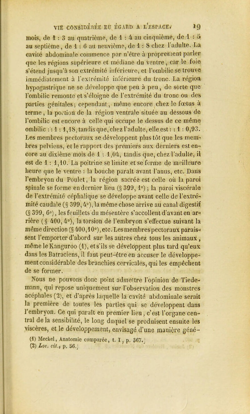 mois, de t : 3 au quatrième, de 1 : 4 au cinquième, de 1 : 5 au septième, de 1: 6 au neuvième, de 1: 8 chez l'adulte. La caviié abdominale commence par n'être à proprement parler que les régions supérieure et médiane du ventre, car le foie s'étend jusqu'à son extrémité inférieure, et l'ombilic se trouve immédiatement à l'exlrémité inférieure du tronc. La régioa hypogastrique ne se développe que peu à peu, de sorte que l'ombilic remonte et s'éloigne de l'extrémité du tronc ou des parties génitales; cependant, même encore chez le fœtus à terme, la po. lion de la région ventrale située au dessous de l'ombilic est encore à celle qui occupe le dessus de ce même ombilic : : 1:1,18, tandis que, chez l'adulte, elle est : : 1: 0,93. Les membres pectoraux se développent plus tôt que les mem- bres pelviens, et le rapport des premiers aux derniers est en- core au dixième mois de 1 : 1,04, tandis que, chez l'adulte, il est de 1: 1,10. La poitrine se limite et se ferme de meilleure heure que le ventre : la bouche paraît avant l'anus, etc. Dans l'embryon du Poulet, la région sacrée est celle où la paroi spinale se forme en dernier lieu (§ 399,1°) ; la paroi viscérale de l'extrémité céphalique se développe avant celle de l'extré- mité caudale (§ 399,4°), la même chose arrive au canal digestif (§ 399, 6°), les feuillets du mésentère s'accoUent d'avant en ar- rière (§ 400,4°), la torsion de l'embryon s'effectue suivant la même direction (§ 400,10°), etc. Les membres pectoraux parais- sent l'emporter d'abord sur les autres chez tous les animaux, même le Kanguroo (1), et s'ils se développent plus tard qu'eux dans les Batraciens, il faut peut-être en accuser le développe- ment considérable des branchies cervicales, qui les empêchent de se former. Nous ne pouvons donc point admettre l'opinion de Tiede- mann, qui repose uniquement sur l'observation des monstres acéphales (2), et d'après laquelle la cavité abdominale serait la première de toules les parties qui se développent dans l'embryon. Ce qui paraît en premier lieu, c'est l'organe cen- tral de la sensibilité, le long duquel se produisent ensuite les viscères, et le développement, envisagé d'une manière géné- (4) Meckel, Anatomie comparée, t, I, p. 367.J (2) Loc. cit., p, 56.j