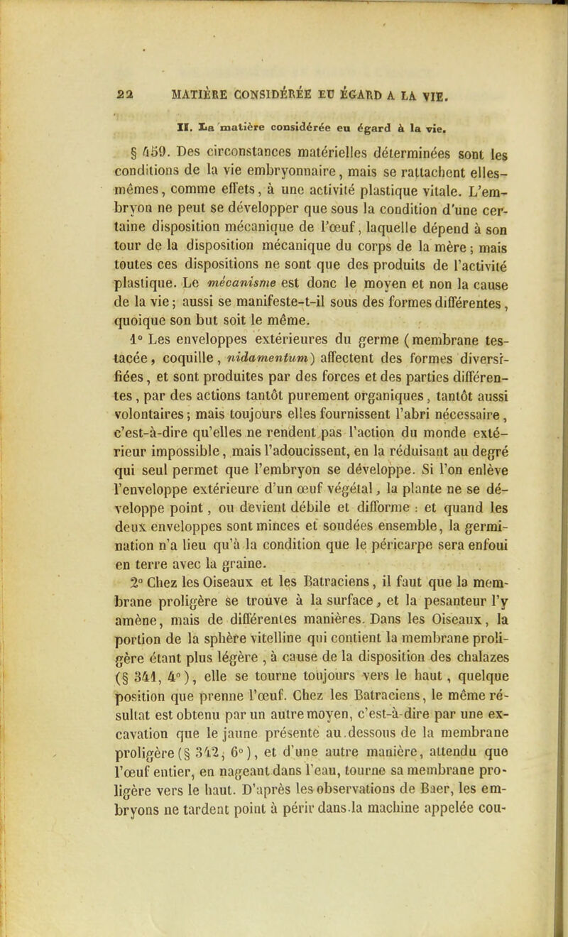 II. lia matière considérée eu égard à la vie. § ^59. Des circonstances matérielles déterminées sont les conditions de la vie embryonnaire, mais se rattachent elles- mêmes, comme effets, à une activité plastique vitale. L'em- bryon ne peut se développer que sous la condition d'une cer- taine disposition mécanique de l'œuf, laquelle dépend à son tour de la disposition mécanique du corps de la mère ; mais toutes ces dispositions ne sont que des produits de l'activité plastique. Le mécanisme est donc le moyen et non la cause de la vie ; aussi se manifeste-t-il sous des formes différentes, quoique son but soit le même. 1° Les enveloppes extérieures du {jerme ( membrane tes- tacée, coquille, nidamentum) affectent des formes diversi- fiées , et sont produites par des forces et des parties différen- tes , par des actions tantôt purement organiques, tantôt aussi volontaires; mais toujours elles fournissent l'abri nécessaire, c'est-à-dire qu'elles ne rendent pas l'action du monde exté- rieur impossible, mais l'adoucissent, en la réduisant au degré qui seul permet que l'embryon se développe. Si l'on enlève l'enveloppe extérieure d'un œuf végétal, la plante ne se dé- veloppe point, ou devient débile et difforme : et quand les deux enveloppes sont minces et soudées ensemble, la germi- nation n'a lieu qu'à la condition que le péricarpe sera enfoui en terre avec la graine. 2° Chez les Oiseaux et les Batraciens, il faut que la mem- brane proligère se trouve à la surface, et la pesanteur l'y amène, mais de différentes manières. Dans les Oiseaux, la portion de la sphère vitelline qui contient la membrane proli- gère étant plus légère , à cause de la disposition des chalazes (§ 341, 4°), elle se tourne toujours vers le haut, quelque position que prenne l'œuf. Chez les Batraciens, le même ré- sultat est obtenu par un autre moyen, c'est-à-dire par une ex- cavation que le jaune présente au.dessous de la membrane proligère(§ 3'i2, 6°), et d'une autre manière, attendu que l'œuf entier, en nageant dans l'eau, tonrne sa membrane pro- ligère vers le haut. D'après les observations de Baer, les em- bryons ne tardent point à périr dans.la machine appelée cou-