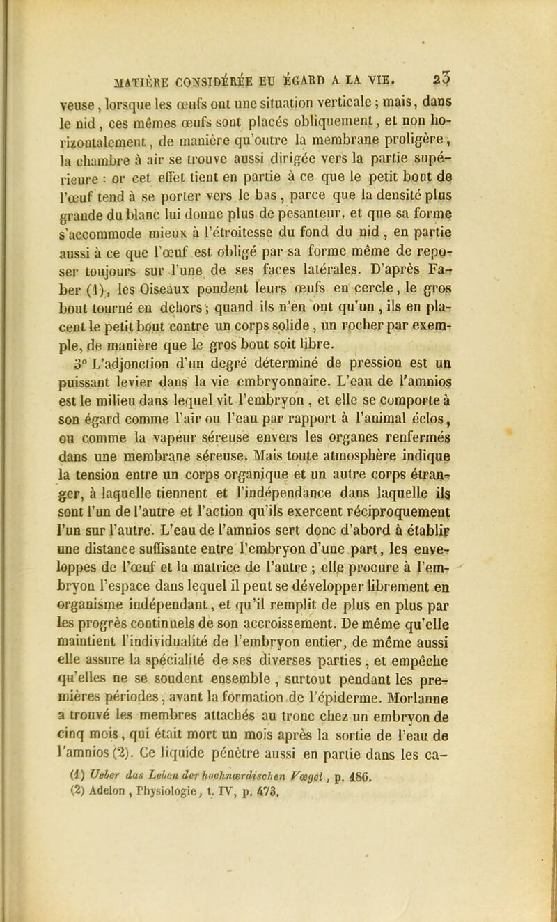 veuse, lorsque les œufs ont une situation verticale ; mais, dans le nid, ces mêmes œufs sont placés obliquement, et non ho- riîontalemeut, de manière qu'outre la membrane proligère, la chambre à air se trouve aussi dirigée vers la partie supé- rieure : or cet effet tient en partie à ce que le petit bout de l'œuf tend à se porter vers le bas , parce que la densité plus grande du blanc lui donne plus de pesanteur, et que sa formes s'accommode mieux à l'étroitesse du fond du nid, en partie aussi à ce que l'œuf est obligé par sa forme même de repo- ser toujours sur l'une de ses faces latérales. D'après Fa- ber (1), les Oiseaux pondent leurs œufs en cercle, le gros bout tourné en dehors ; quand ils n'en ont qu'un , ils en pla- cent le petit bout contre un corps solide, un rocher par exem- ple, de manière que le gros bout soit libre. 3° L'adjonciion d'un degré déterminé de pression est un puissant levier dans la vie embryonnaire. L'eau de l'amnios est le milieu dans lequel vit l'embryon , et elle se comporte à son égard comme l'air ou l'eau par rapport à l'animal éclos, ou comme la vapeur séreuse envers les organes renfermés dans une membrane séreuse. Mais toute atmosphère indique la tension entre un corps organique et un autre corps étran=- ger, à laquelle tiennent et l'indépendance dans laquelle ils sont l'un de l'autre et l'action qu'ils exercent réciproquement l'un sur l'autre. L'eau de l'amnios sert donc d'abord à établir une distance suffisante entre l'embryon d'une part, les enve- loppes de l'œuf et la matrice de l'autre ; elle procure à l'em- bryon l'espace dans lequel il peut se développer hbrement en organisme indépendant, et qu'il remplit de plus en plus par les progrès continuels de son accroissement. De même qu'elle maintient l'individualité de l'embryon entier, de même aussi elle assure la spéciahlé de ses diverses parties , et empêche qu'elles ne se soudent ensemble, surtout pendant les pre^ mières périodes, avant la formation de l'épiderme. Morlanne a trouvé les membres attachés au tronc chez un embryon de cinq mois, qui était mort un mois après la sortie de l'eau de l'amnios (2). Ce liquide pénètre aussi en partie dans les ca- (1) Ueber dus Leùen derhochnmrdischen Vmijol, p, 186. (2) Adelon , Physiologie, t. IV, p. 473.