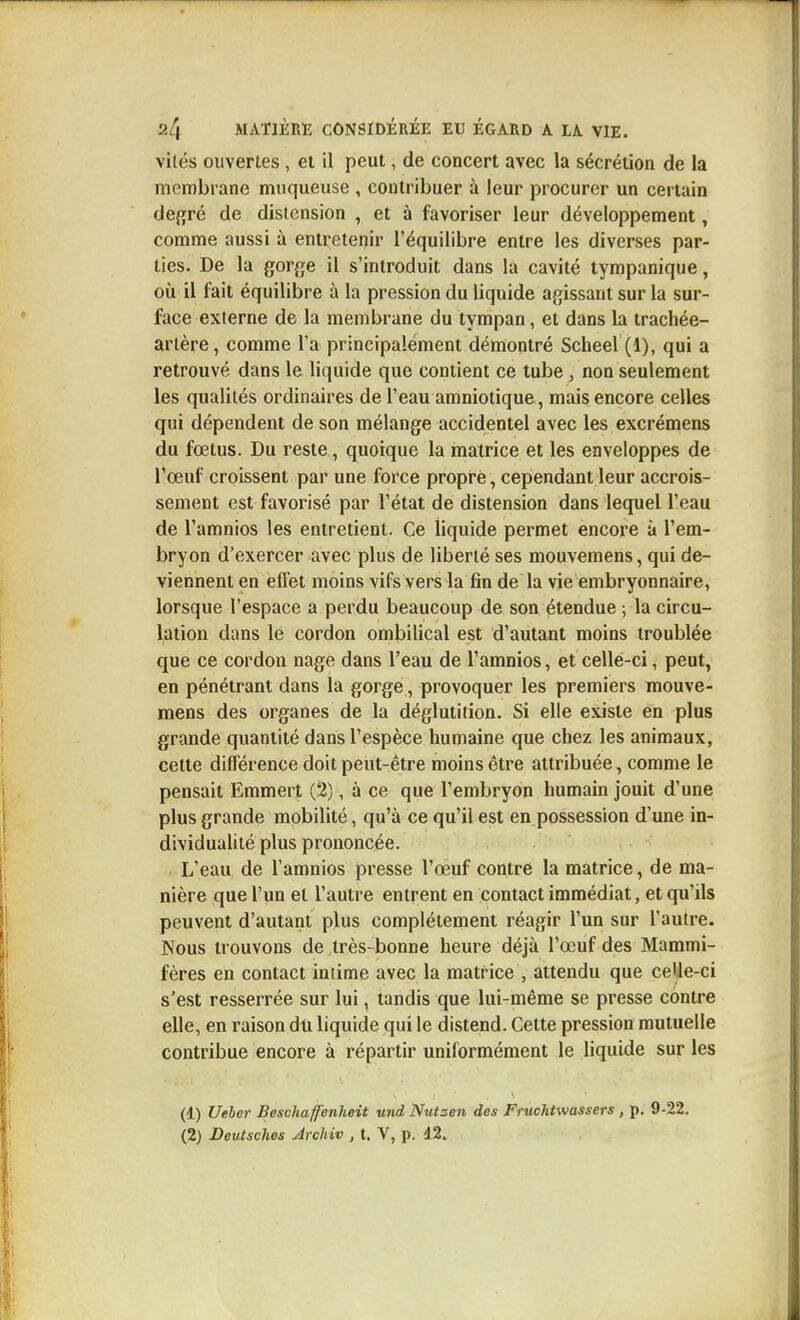 viles ouvertes, et il peut, de concert avec la sécrétion de la membrane muqueuse , contribuer à leur procurer un certain déféré de distension , et à favoriser leur développement, comme aussi à entretenir l'équilibre entre les diverses par- ties. De la gorge il s'introduit dans la cavité tympanique, où il fait équilibre à la pression du liquide agissant sur la sur- face externe de la membrane du tympan, et dans la trachée- artère, comme Ta principalement démontré Scheel (1), qui a retrouvé dans le liquide que contient ce tube, non seulement les qualités ordinaires de l'eau amniotique, mais encore celles qui dépendent de son mélange accidentel avec les excrémens du fœtus. Du reste, quoique la matrice et les enveloppes de l'œuf croissent par une force propre, cependant leur accrois- sement est favorisé par l'état de distension dans lequel l'eau de l'amnios les entretient. Ce liquide permet encore à l'em- bryon d'exercer avec plus de liberté ses mouvemens, qui de- viennent en effet moins vifs vers la fin de la vie embryonnaire, lorsque l'espace a perdu beaucoup de son étendue ; la circu- lation dans le cordon ombilical est d'autant moins troublée que ce cordon nage dans l'eau de l'amnios, et cellé-ci, peut, en pénétrant dans la gorge, provoquer les premiers mouve- mens des organes de la déglutition. Si elle existe en plus grande quantité dans l'espèce humaine que chez les animaux, cette différence doit peut-être moins être attribuée, comme le pensait Emmert (2), à ce que l'embryon humain jouit d'une plus grande mobilité, qu'à ce qu'il est en possession d'une in- dividuaUté plus prononcée. L'eau de l'amnios presse l'œuf contre la matrice, de ma- nière que l'un et l'autre entrent en contact immédiat, et qu'ils peuvent d'autant plus complètement réagir l'un sur l'autre. Nous trouvons de très-bonne heure déjà l'œuf des Mammi- fères en contact intime avec la matrice , attendu que celle-ci s'est resserrée sur lui, tandis que lui-même se presse contre elle, en raison dit liquide qui le distend. Cette pression mutuelle contribue encore à répartir uniformément le liquide sur les (1) Ueber Beschaffenheit und Nutsen des Fruchtwassers , p. 9-22. (2) Deutsches Jrchiv , t. V, p. 12.