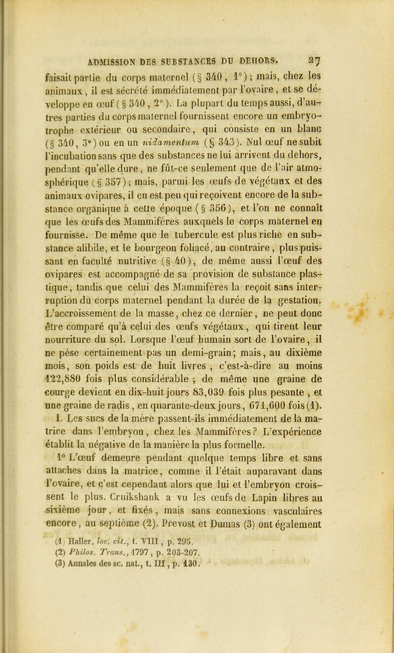 faisait partie du corps maternel (§ 340 , 1°) ; mais, chez les animaux, il est sécrété immédiatement par l'ovaire, et se dé- veloppe en œuf ( § 340, 2° ). La plupart du temps aussi, d'au- tres parties du corps maternel fournissent encore un embryo- trophe extérieur ou secondaire, qui consiste en un blanc (§ 340, 3») ou en un nUamentiim (§ 343). Nul œuf ne subit l'incubation sans que des substances ne lui arrivent du dehors, pendant qu'elle dure, ne fût-ce seulement que de l'air atmo- sphérique C§ 357); mais, parmi les œufs de végétaux et des animaux ovipares, il en est peu qui reçoivent encore de la sub- stance organique à celte époque (§ 356), et l'on ne connaît que les œufs des Mammifères auxquels le corps maternel en fournisse. De même que le tubercule est plus riche en sub- stance alibile, et le bourgeon foliacé, au contraire, plus puis- sant en faculté nutritive (§40), de même aussi l'œuf des ovipares est accompagné de sa provision de substance plas- tique , tandis que celui des Mammifères la reçoit sans inter- ruption du corps maternel pendant la durée de la gestation. L'accroissement de la masse, chez ce dernier, ne peut donc être comparé qu'à celui des œufs végétaux, qui tirent leur nourriture du sol. Lorsque l'œuf humain sort de l'ovaire, il ne pèse certainement pas un demi-grain; mais, au dixième mois, son poids est de huit hvres ^ c'est-à-dire au moins 122,880 fois plus considérable ; de même une graine de courge devient en dix-huit jours 83,039 fois plus pesante , et une graine de radis, en quarante-deux jours, 671,600 fois (1). I. Les sucs de la mère passent-ils immédiatement de la ma- trice dans l'embryon, chez les Mammifères ? L'expérience établit la négative de la manière la plus formelle. 1° L'œuf demeure pendant quelque temps libre et sans attaches dans la matrice, comme il l'était auparavant dans l'ovaire, et c'est cependant alors que lui et l'embryon crois- sent le plus. Cruikshank a vu les œufs de Lapin libres au sixième jour, et fixés, mais sans connexions vasculaires encore, au septième (2). Prévost et Dumas (3) ont également *■ ■ k) Ilaller, loc. cit., t. VIII, p. 295. (2) i'Mo^. 7Va«*,, 4797, p. 203-207.