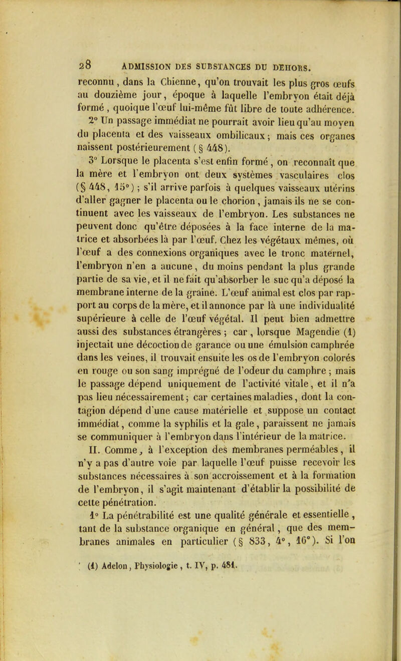 reconnu, dans la Chienne, qu'on trouvait les plus gros œufs au douzième jour, époque à laquelle l'embryon était déjà formé , quoique l'œuf lui-même fût libre de toute adhérence. 2° Un passage immédiat ne pourrait avoir lieu qu'au moyen du placenta et des vaisseaux ombilicaux ; mais ces organes naissent postérieurement ( § 448). 3 Lorsque le placenta s'est enfin formé, on reconnaît que la mère et l'embryon ont deux systèmes vasculaires dos (§ 448, 15») ; s'il arrive parfois à quelques vaisseaux utérins d'aller gagner le placenta ou le chorion, jamais ils ne se con- tinuent avec les vaisseaux de l'embryon. Les substances ne peuvent donc qu'être déposées à la face interne de la ma- trice et absorbées là par l'œuf. Chez les végétaux mêmes, où l'œuf a des connexions organiques avec le tronc maternel, l'embryon n'en a aucune, du moins pendant la plus grande partie de sa vie, et il ne fait qu'absorber le suc qu'a déposé la membrane interne de la graine. L'œuf animal est clos par rap- port au corps de la mère, et il annonce par là une individualité supérieure à celle de l'œuf végétal. Il peut bien admettre aussi des substances étrangères ; car, lorsque Magendie (1) injectait une décoction de garance ou une émulsion camphrée dans les veines, il trouvait ensuite les os de l'embryon colorés en rouge ou son sang imprégné de l'odeur du camphre ; mais le passage dépend uniquement de l'activité vitale, et il n'a pas lieu nécessairement; car certaines maladies, dont la con- tagion dépend d'une cause matérielle et suppose un contact immédiat, comme la syphilis et la gale, paraissent ne jamais se communiquer à l'embryon dans l'intérieur de la matrice. IL Comme, à l'exception des membranes perméables, il n'y a pas d'autre voie par laquelle l'œuf puisse recevoir les substances nécessaires à son accroissement et à la formation de l'embryon, il s'agit maintenant d'établir la possibilité de celte pénétration. 1» La pénétrabilité est une qualité générale et essentielle , tant de la substance organique en général, que des mem- branes animales en particulier (§ 833, 4% 10°). Si Ton
