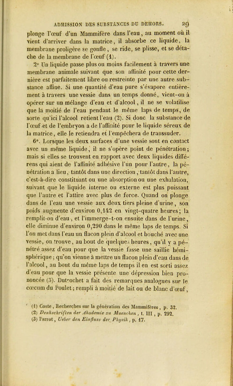 plonge l'œuf d'un Mammifère dans l'eau, au moment où il vient d'arriver dans la matrice, il absorbe ce liquide, la membrane proligère se gonfle , se ride, se plisse, et se déta- che de la membrane de l'œuf (1). 2° Un liquide passe plus ou moins facilement à travers une membrane animale suivant que son affinité pour cette der- nière est parfaitement libre ou restreinte par une autre sub- stance affine. Si une quantité d'eau pure s'évapore entière- ment à travers une vessie dans un temps donné, vient-on à opérer sur un mélange d'eau et d'alcool, il ne se volatilise que la moitié de l'eau pendant le même laps de temps, de sorte qu'ici l'alcool retient l'eau (2). Si donc la substance de l'œuf et de l'embryon a de l'affinité pour le liquide séreux de la matrice, elle le retiendra et l'empêchera de transsuder. 6». Lorsque les deux surfaces d'une vessie sont en contact avec un même liquide, il ne s'opère point de pénétration; mais si elles se trouvent en rapport avec deux liquides difl'é- rens qui aient de l'affinité adhésive l'un pour l'autre, la pé- nétration a lieu, tantôt dans une direction, tantôt dans l'autre, c'est-à-dire constituant ou une absorption ou une exhalation, suivant que le liquide interne ou externe est plus puissant que l'autre et l'attire avec plus de force. Quand on plonge dans de l'eau une vessie aux deux tiers pleine d'urine, sOn poids augmente d'environ 0,142 en vingt-quatre heures; la remplit-on d'eau , et l'immerge-t-on ensuite dans de l'urine, elle diminue d'environ 0,290 dans le même laps de temps. Si l'on met dans l'eau un flacon plein d'alcool et bouché avec une vessie, on trouve, au bout de quelque.-; heures, qu'il y a pé- nétré assez d'eau pour que la vessie fusse une saillie hémi- sphérique ; qu'on vienne à mettre un flacon plein d'eau dans de l'alcool, au bout du même laps de temps il en est sorti assez d'eau pour que la vessie présente une dépression bien pro- noncée (.3). Dut'-ochet a fait des remarques analogues sur le cœcum du Poulet; rempli à moitié de lait ou de blanc d'œuf, (1) Coste , Recherches sur la génération des Mammifères , p. 32, (2) Denkschriften der Akademie zu Muenchen , t. III , p. 292.