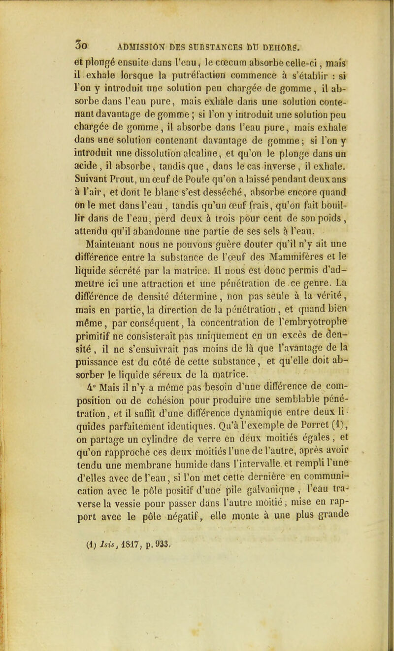 et plongé ensuite dans l'eau, le cœcum absorbe celle-ci, maïs il exhale lorsque la putréraclion commence à s'établir : si l'on y introduit une solution peu chargée de gomme, il ab- sorbe dans l'eau pure, mais exhale dans une solution conte- nant davantage de gomme ; si l'on y introduit une soluiion peu chargée de gomme, il absorbe dans l'eau pure, mais exhale dans une solution contenant davantage de gomme; si l'on y introduit une dissolution alcaline, et qu'on le plonge dans un acide , il absorbe, tandis que, dans le cas inverse, il exhale. Suivant Prout, un œuf de Poule qu'on a laissé pendant deux ans à l'air, et dont le blanc s'est desséché, absorbe encore quand On le met dans l'eau, tandis qu'un œuf frais, qu'on fait bouil- lir dans de l'eau, perd deux à trois pour cent de son poids, attendu qu'il abandonne une partie de ses sels à l'eau. Maintenant nous ne pouvons guère douter qu'il n'y ait une différence entre la substance de l'œuf des Mammifères et le liquide sécrété par la matrice. Il nous est donc permis d'ad- mettre ici une attraction et une pénétration de ce genre. La différence de densité détermine, non pas seule à la vérité, mais en partie, la direction de la pénétration, et quand bien même, par conséquent, la concentration de l'embryotrophe primitif ne consisterait pas uniquement en un excès de den- sité , il ne s'ensuivrait pas moins de là que l'avantage de la puissance est du côté de cette substance, et qu'elle doit ab- sorber le liquide séreux de la matrice. Mais il n'y a même pas besoin d'une différence de com- position ou de cohésion pour produire une semblable péné- tration , et il suffit d'une différence dynamique entre deux li • quides parfaitement identiques. Qu'à l'exemple de Porret (1), on partage un cylindre de verre en deux moitiés égales , et qu'on rapproche ces deux moitiés l'une de l'autre, après avoir tendu une membrane humide dans l'intervalle et rempli l'une d'elles avec de l'eau, si l'on met cette dernière en communi- cation avec le pôle positif d'une pile galvanique , l'eau tra- verse la vessie pour passer dans l'autre moitié ; mise en rap- port avec le pôle négatif, elle monte à une plus grande