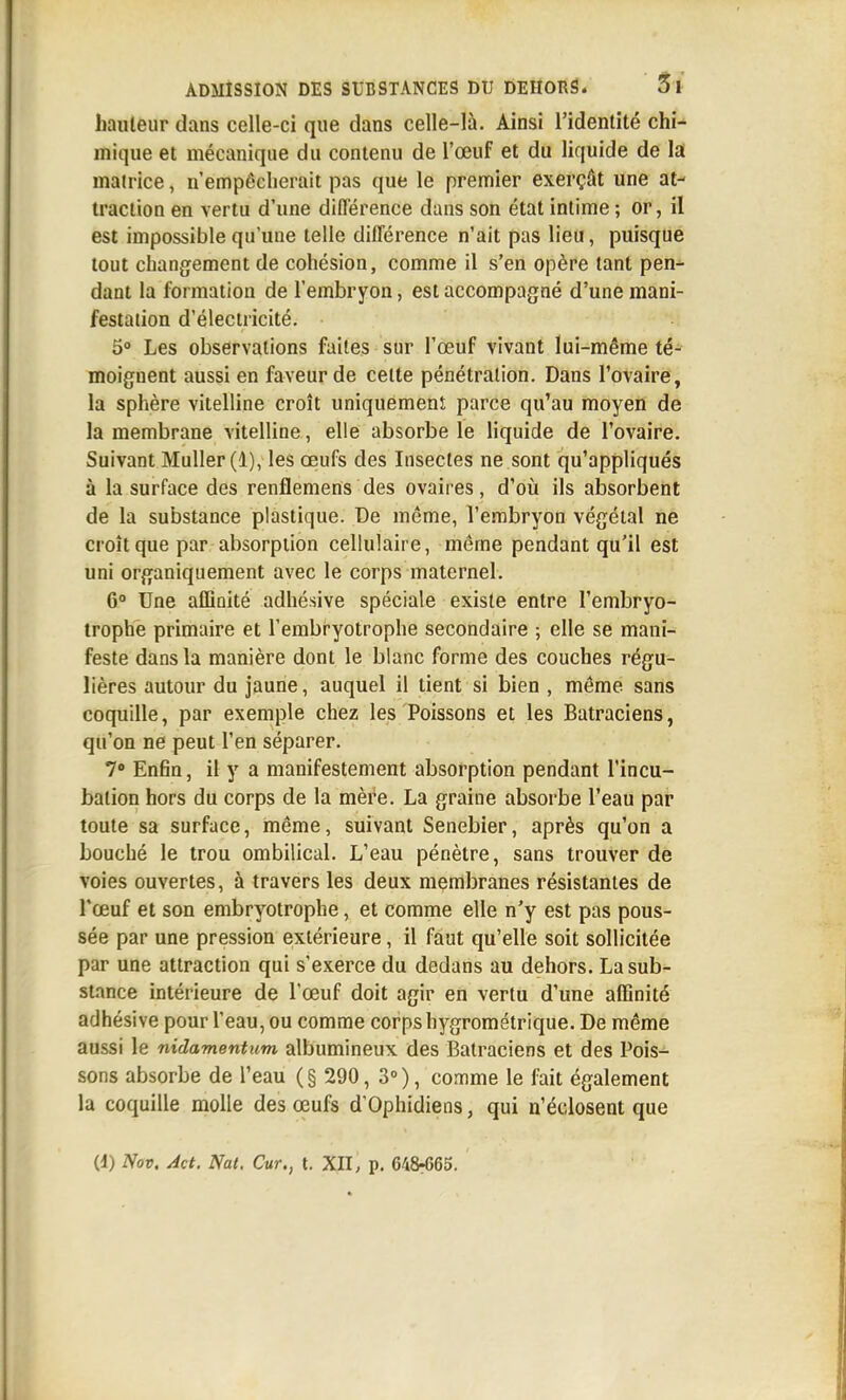 hauleur dans celle-ci que dans celle-là. Ainsi l'identité chi- mique et mécanique du contenu de l'œuf et du liquide de la matrice, n'empêcherait pas que le premier exerçât une at- traction en vertu d'une différence dans son état intime ; or, il est impossible qu'une telle différence n'ait pas lieu, puisque tout changement de cohésion, comme il s'en opère tant pen- dant la formation de l'embryon, est accompagné d'une mani- festation d'électricité. 5° Les observations faites sur l'œuf vivant lui-même té- moignent aussi en faveur de celte pénétration. Dans l'ovaire, la sphère vitelline croît uniquement parce qu'au moyen de la membrane vitelline, elle absorbe le liquide de l'ovaire. Suivant Muller (1), les œufs des Insectes ne sont qu'appliqués à la surface des renflemens des ovaires, d'où ils absorbent de la substance plastique. De même, l'embryon végétal ne croît que par absorption cellulaire, même pendant qu'il est uni organiquement avec le corps maternel. 6° Une affinité adliésive spéciale existe entre l'embryo- trophe primaire et Tembryotrophe secondaire ; elle se mani- feste dans la manière dont le blanc forme des couches régu- lières autour du jaune, auquel il tient si bien , même sans coquille, par exemple chez les Poissons et les Batraciens, qu'on ne peut l'en séparer. 7» Enfin, il y a manifestement absorption pendant l'incu- bation hors du corps de la mère. La graine absorbe l'eau par toute sa surface, même, suivant Senebier, après qu'on a boucbé le trou ombilical. L'eau pénètre, sans trouver de voies ouvertes, à travers les deux membranes résistantes de l'œuf et son embryotrophe, et comme elle n'y est pas pous- sée par une pression extérieure, il faut qu'elle soit sollicitée par une attraction qui s'exerce du dedans au dehors. La sub- stance intérieure de l'œuf doit agir en vertu d'une affinité adhésive pour l'eau, ou comme corps hygrométrique. De même aussi le nidamentum albumineux des Batraciens et des Pois- sons absorbe de l'eau (§ 290, 3°), comme le fait également la coquille molle des œufs d'Ophidiens, qui n'édosent que (d) Nov. Act. Nat. Cur., t. XII, p. 648-665.
