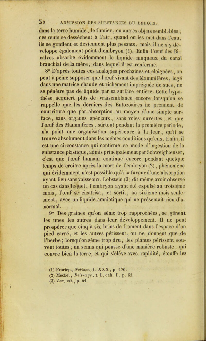 dans la terre humide, le fumier, ou autres objets sembbbles ; ces œufs se dessèchent à l'air; quand on les met dans l'eau, ils se gonflent et deviennent plus pesants, mais il ne s'y dé- veloppe également point d'embryon (i). Enfin l'œuf des Bi- valves absorbe évidemment le liquide muqueux du canal branchial de la mère, dans lequel il est renfermé. 8° t)'après toutes ces analogies prochaines et éloignées, on peut à peine supposer que l'œuf vivant des Mammifères, logé dans une matrice chaude et richement imprégnée de sucs, ne se pénètre pas de liquide par sa surface entière. Cette hypo- thèse acquiert plus de vraisemblance encore lorsqu'on se rappelle que les derniers des Entozoaires ne prennent de nourriture que par absorption au moyen d'une simple sur- face, sans organes spéciaux, sans voies ouvertes, et que l'œuf des Mammifères, surtout pendant la première période, n'a point une organisation supérieure à la leur, qu'il se trouve absolument dans les mêmes condiiions qu'eux. Enfin, il est une circonstance qui confirme ce mode d'infjeslion de la substance plastique, admis principalement par Schweigheeuser, c'est que l'œuf humain continue encore pendant quelque temps de croître après la mort de l'embryon (2), phénomène qui évidemment n'est possible qu'à la faveur d'une absorption ayant lieu sans vaisseaux. Lobstein (3) dit même avoir observé un cas dans lequel, l'embryon ayant été expulsé au troisième mois, l'œuf se cicatrisa, et sortit, au sixième mois seule- ment , avec un liquide amniotique qui ne présentait rien d'a- normal. 9° Des graines qu'on sème trop rapprochées, se gênent les unes les autres dans leur développement. Il ne peut prospérer que cinq à six brins de froment dans l'espace d'un pied carré, et les autres périssent, ou ne donnent que de l'herbe ; lorsqu'on sème trop dru, les plantes périssent sou- vent toutes ; un semis qui pousse d'une manière robuste, qui couvre bien la terre, et qui s'élève avec rapidité, étouffe les (d) Froriep, Notizen, t. XXX, p. 176. (2) Meckel, Beitrœgc, 1.1, cah. I, p. Cl.