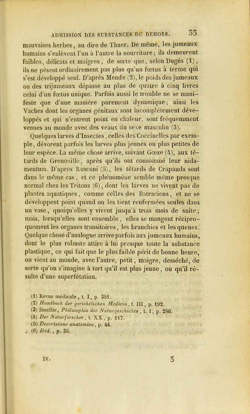 mauvaises herbes, au dire de Tliaer. De même, les jumeaux humains s'eulèvent l'un à l'autre la nourriture ; ils demeurent faibles, délicats et maigres , de sorte que, selon Dugès (1), ils ne pèsent ordinairement pas plus qu'un foetus à terme qui s'est développé seul. D'après Mende (2), le poids des jumeaux ou des trijumeaux dépasse au plus de quatre à cinq livres celui d'un fœtus unique. Parfois aussi le trouble ne se mani- feste que d'une manière purement dynamique; ainsi les Vaches dont les organes génitaux sont incomplètement déve- loppés et qui n'entrent point en chaleur, sont fréquemment venues au monde avec des veaux du sexe masculin (3). Quelques larves d'Insectes, celles des Coccinelles par exem- ple, dévorent parfois les larves plus jeunes ou plus petites de leur espèce. La même chose arrive, suivant Gœze (4), aux tê- tards de Grenouille, après qu'ils ont consommé leur nida- menlum. D'après Rusconi (5), les têtards de Crapauds sont dans le même cas, et ce phénomène semble même presque normal chez les Tritons (6), dont les larves ne vivent pas de plantes aquatiques, comme celles des Batraciens, et ne se développent point quand on les tient renfermées seules dans un vase, quoiqu'elles y vivent jusqu'à trois mois de suite ; mais, lorsqu'elles sont ensemble, elles se mangent récipro- quement les organes transitoires, les branchies et les queues.' Quelque chose d'analogue arrive parfois aux jumeaux humains, dont le plus robuste attire à lui presque toute la substance plastique, ce qui fait que le plus faible périt de bonne heure, ou vient au monde, avec l'autre, petit, maigre, desséché, de sorte qu'on s'imagine à tort qu'il est plus jeune, ou qu'il ré- sulte d'une superfétation. (1) Revue médicale, t. I, p. 351. (2) Handhuch der gerichtlichen Medicin, t. III, p. i92. (3) Smellie, Philosophie der Nahirtjeschichte, t. I, p. 286. (4) Der Naturforscher, t. XX, p. 117. (5) Descrizione anatomica, p. 44. . (6) IHd., p. 35.