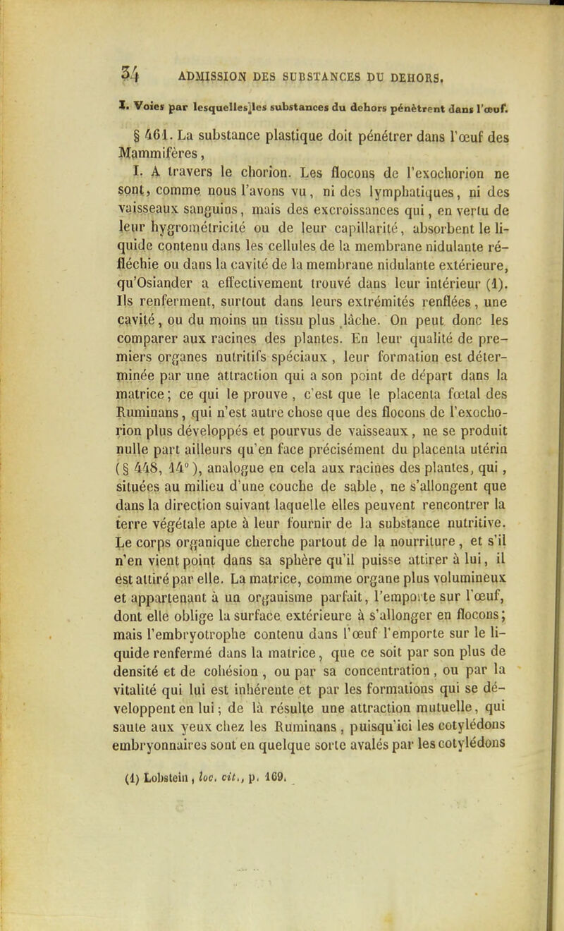 !• Voies par lesquelles^lcs substances du dehors pénètrent dans l'ceuf. § 461. La substance plastique doit pénétrer dans l'œuf des Mdmniifères, 1. A travers le cliorion. Les flocons de l'exochorion ne sont, comme nous l'avons vu, ni des lymphatiques, ni des vaisseaux sanguins, mais des excroissances qui, en vertu de leur hygromélriciié ou de leur capillarité, absorbent le li- quide contenu dans les cellules de la membrane nidulante ré- fléchie ou dans la cavité de la membrane nidulante extérieure, qu'Osiander a effectivement trouvé dans leur intérieur (1). Ils renferment, surtout dans leurs extrémités renflées, une cavité, ou du moins un tissu plus .lâche. On peut donc les comparer aux racines des plantes. En leur qualité de pre- miers organes nutritifs spéciaux , leur formation est déter- minée par une attraction qui a son point de départ dans la matrice ; ce qui le prouve , c'est que le placenta fœtal des Ruminans, qui n'est autre chose que des flocons de l'exocho- rion plus développés et pourvus de vaisseaux, ne se produit nulle part ailleurs qu'en face précisément du placenta utérin ( § 448, 14 ), analogue en cela aux racines des plantes, qui, situées au milieu d'une couche de sable, ne s'allongent que dans la direction suivant laquelle elles peuvent rencontrer la terre végétale apte à leur fournir de la substance nutritive. Le corps organique cherche partout de la nourriture , et s'il n'en vient point dans sa sphère qu'il puisse attirer à lui, il est attiré par elle. La matrice, comme organe plus volumineux et appartenant à un organisme parfait, l'emporte sur l'œuf, dont elle oblige la surface extérieure à s'allonger en flocons ; mais l'embryotrophe contenu dans l'œuf l'emporte sur le li- quide renfermé dans la matrice, que ce soit par son plus de densité et de cohésion , ou par sa concentration, ou par la vitalité qui lui est inhérente et par les formations qui se dé- veloppent en lui; de là résulte une attraction mutuelle, qui saule aux yeux chez les Ruminans , puisqu'ici les cotylédons embryonnaires sont en quelque sorte avalés par les cotylédons