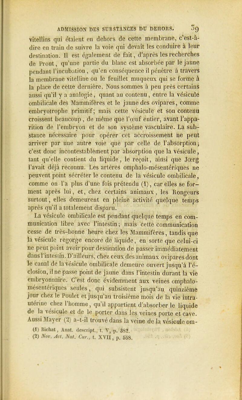 vitellins qui étaient en dehors de cette membrane, c'est-à- dire en train de suivre la voie qui devait les conduire à leur destination. Il est également de fait, d'après les recherches de Prout, qu'une partie du blanc est absorbée par le jaune pendant rincubation , qu'en conséquence il pénètre à travers la membrane vitelline ou le feuillet muqueux qui se forme à la place de cette dernière. Nous sommes à peu près certains aussi qu'il y a analogie, quant au contenu, entre la vésiculé ombilicale des Mammifères et le jaune des ovipares, comme embryotrophe primitif; mais cette vésicule et son contenu croissent beaucoup, de même que l'œuf entier, avant l'appa- rition de l'embryon et de son système vasculaire. La sub- stance nécessaire pour opérer cet accroissement ne peut arriver par une autre voie que par celle de l'absorption; c'est donc incontestablement par absorption que la vésicule, tant qu'elle contient du liquide, le reçoit, ainsi que Jœrg l'avait déjà reconnu. Les artères omphalo-mésentériques ne peuvent point sécréter le contenu de la vésicule ombilicale, comme on l'a plus d'une fois prétendu (1), car elles se for- ment après lui, et, chez certains animaux, les Rongeurs surtout, elles demeurent en pleine activité quelque temps après qu'il a totalement disparu. La vésicule ombilicale est pendant quelque temps en com- munication libre avec l'intestin ; mais cette communication cesse de très-bonne heure chez les Mammifères, tandis que la vésicule regorge encore de liquide, en sorte que celui-ci ne peut point avoir pour destination de passer immédiatement dans l intesiin. D'ailleurs, chez ceux des animaux ovipares dont le canal de la vésicule ombilicale demeure ouvert jusqu'à l'é- closion, il ne passe point de jaune dans l'intestin durant la vie embryonnaire. C'est donc évidemment aux veines omphalo- mésentériques seules, qui subsistent jusqu'au quinzième jour chez le Poulet et jusqu'au troisième mois de la vie intra- utérine chez l'homme, qu'il appartient d'absorber le liquide de la vésicule et de le porter dans les veines porte et cave. Aussi Mayer (2) a-t-il trouvé dans la veine de la vésicule ora- (1) Bichat, Anat. desciipt., t. V, p. 382. ' - (2) Nov. Act. JSat. Cur., t. XVII, p. 558.