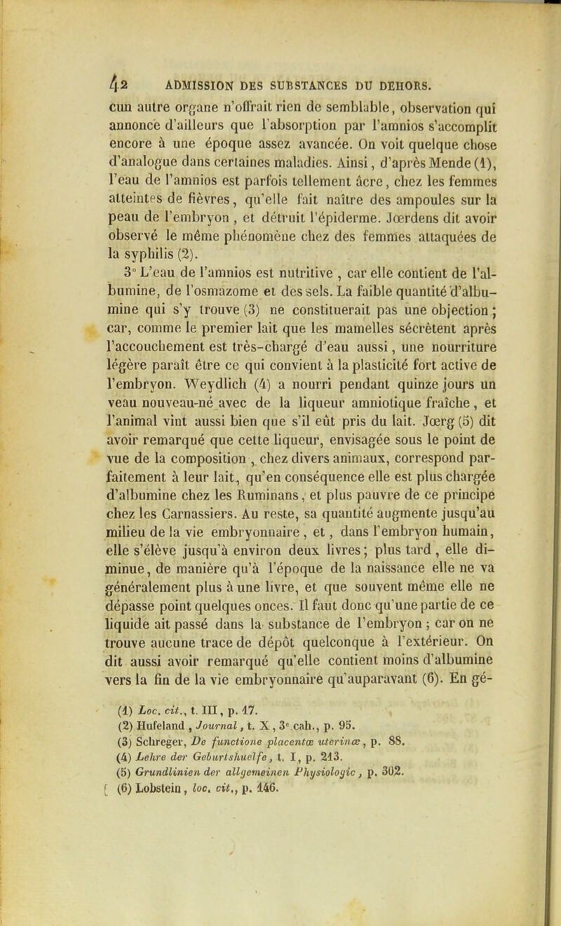 cun autre or^jane n'offrait rien de semblable, observation qui annonce d'ailleurs que l'absorption par i'amnios s'accomplit encore à une époque assez avancée. On voit quelque chose d'analogue dans certaines maladies. Ainsi, d'après Mende (1), l'eau de I'amnios est parfois tellement âcre, chez les femmes atteintes de fièvres, qu'elle fait naître des ampoules sur la peau de l'embryon , et détruit l'épiderme. Jœrdens dit avoir observé le même phénomène chez des femmes attaquées de la syphilis (2). 3° L'eau de I'amnios est nutritive , car elle contient de l'al- bumine, de l'osmazome et des sels. La faible quantité d'albu- mine qui s'y trouve (3) ne constituerait pas une objection ; car, comme le premier lait que les mamelles sécrètent après l'accouchement est très-chargé d'eau aussi, une nourriture légère paraît être ce qui convient à la plasticité fort active de l'embryon. Weydlich (4) a nourri pendant quinze jours un veau nouveau-né avec de la liqueur amniotique fraîche, et l'animal vint aussi bien que s'il eût pris du lait. Jœrg (5) dit avoir remarqué que cette liqueur, envisagée sous le point de vue de la composition , chez divers animaux, correspond par- faitement à leur lait, qu'en conséquence elle est plus chargée d'albumine chez les Ruminans, et plus pauvre de ce principe chez les Carnassiers. Au reste, sa quantité augmente jusqu'au milieu de la vie embryonnaire , et, dans l'embryon humain, elle s'élève jusqu'à environ deux livres ; plus tard , elle di- minue , de manière qu'à l'époque de la naissance elle ne va généralement plus à une livre, et que souvent même elle ne dépasse point quelques onces. Il faut donc qu'une partie de ce liquide ait passé dans la substance de l'embryon ; car on ne trouve aucune trace de dépôt quelconque à l'extérieur. On dit aussi avoir remarqué qu'elle contient moins d'albumine vers la fin de la vie embryonnaire qu'auparavant (6). En gé- (1) Loc. cit., t. m, p. 47. (2) Hufeland , Journal, t. X, 3' cah., p. 95. (3) Sclireger, Da funcHone place?Uœ uterinœ, p. 88. (4) Lehre der Geburlshuclfe, t. I, p. 213. (5) Grundlinien der allgemeincn Physiolojjic, p. 302.