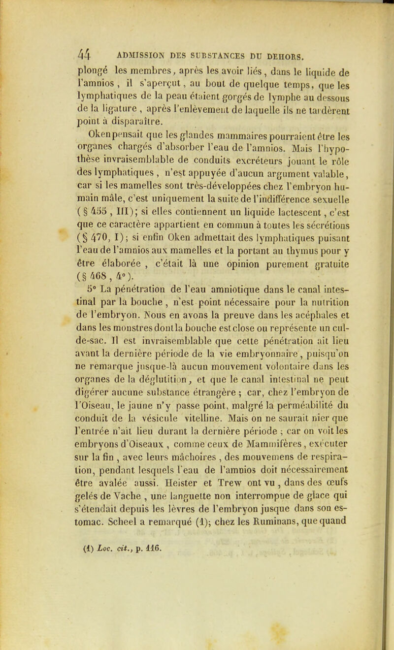plongé les membres, après les avoir liés, dans le liquide de l'amnios , il s'aperçut, au bout de quelque temps, que les lymphatiques de la peau étaient gorgés de lymphe au dessous de la ligature , après l'enlèvemenl de laquelle ils ne tai dèreat point à disparaître. Oken pensait que les glandes mammaires pourraient être les organes chargés d'absorber l'eau de l'amnios. Mais l'hypo- thèse invraisemblable de conduits excréteurs jouant le rôle des lymphatiques , n'est appuyée d'aucun argument valable, car si les mamelles sont très-développées chez l'embryon hu- main mâle, c'est uniquement la suite de l'indifférence sexuelle ( § 455 , III); si elles contiennent un liquide lactescent, c'est que ce caractère appartient en commun à toutes les sécrétions (§ 4'70, I); si enfin Oken admettait des lymphatiques puisant l'eau de l'amnios aux mamelles et la portant au thymus pour y être élaborée , c'était là une opinion purement gratuite (§468, 4°). 5 La pénétration de l'eau amniotique dans le canal intes- tinal par la bouche , n'est point nécessaire pour la nutrition de l'embryon. Nous en avons la preuve dans les acéphales et dans les monstres dont la bouche est close ou représente un cul- de-sac. Il est invraisemblable que cette pénétration ait lieu avant la dernière période de la vie embryonnaire, puisqu'on ne remarque jusque-là aucun mouvement volontaire dans les organes de la déglutition, et que le canal intestinal ne peut digérer aucune substance étrangère ; car, chez l'embryon de l'Oiseau, le jaune n'y passe point, malgré la perméabilité du conduit de la vésicule viteUine. Mais on ne saurait nier que l'entrée n'ait lieu durant la dernière période ; car on voit les embryons d'Oiseaux , comme ceux de Mammifères, exécuter sur la fin , avec leurs mâchoires , des mouvemens de respira- tion, pendant lesquels l'eau de l'amnios doit nécessairement être avalée aussi. Heister et Trew ont vu , dans des œufs gelés de Vache , une languette non interrompue de glace qui s'étendait depuis les lèvres de l'embryon jusque dans son es- tomac. Scheel a remarqué (1); chez les Ruminans, que quand