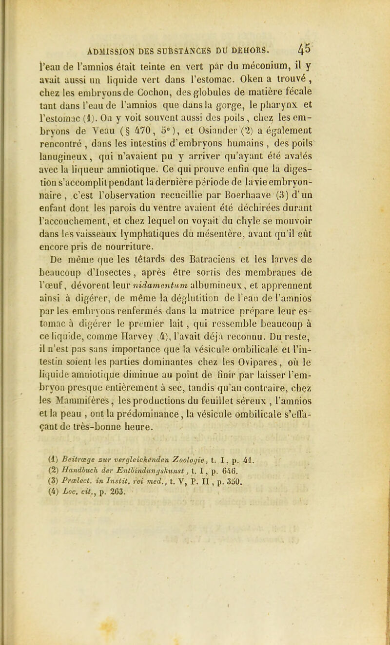 l'eau de l'amnios était teinte en vert par du méconium, il y avait aussi un liquide vert dans l'estomac. Oken a trouvé , chez les embryons de Cochon, desfjlobules de matière fécale tant dans l'eau de l'amnios que dans la gorge, le pharynx et l'estomac (1). On y voit souvent aussi des poils , chez les em- bryons de Yeau (§ 470, 5), et Osi;inder (2) a également rencontré , dans les intestins d'embryons humains , des poils lanugineux, qui n'avaient pu y arriver qu'ayant été avalés avec la liqueur amniotique. Ce qui prouve enfin que la diges- tion s'accomplit pendant la dernière période de lavie embryon- naire , c'est l'observation recueillie par Boerhaave (3) d'un enfant dont les parois du ventre avaient été déchirées durant l'accouchement, et chez lequel on voyait du chyle se mouvoir dans les vaisseaux lymphatiques du mésentère, avant qu'il eût encore pris de nourriture. De même que les têtards des Batraciens et les larves de beaucoup d'Insectes, après être sortis des membranes de l'œuf, dévorent \euvnidame71t11m albumineux, et apprennent ainsi à digérer, de même la déglutition de l'ean de l'amnios parles embryons renfermés dans la matrice prépare leur es- tomac à digérer le premier lait, qui ressemble beaucoup à ce liquide, comme Harvey ,4), l'avait déjà reconnu. Du reste, il n'est pas sans importance que la vésicule ombilicale et l'in- testin soient les parties dominantes chez les Ovipares, où le liquide amniotique diminue au point de finir par laisser l'em- bryon presque entièrement à sec, tandis qu'au contraire, chez les Maramiléres, les productions du feuillet séreux , l'amnios et la peau , ont la prédominance, la vésicule ombilicale s'effa- çantde très-bonne heure. il) Beitrœge zut vergleichenden Zooloijie, t. I, p. 41. (2) Handbuch der Enthindumjsliunst, t. I, p. 646. (3) Prœlect. in Instit. rei med., t. V, P. II , p. 3S0. (4) Loc. cit., p. 263.