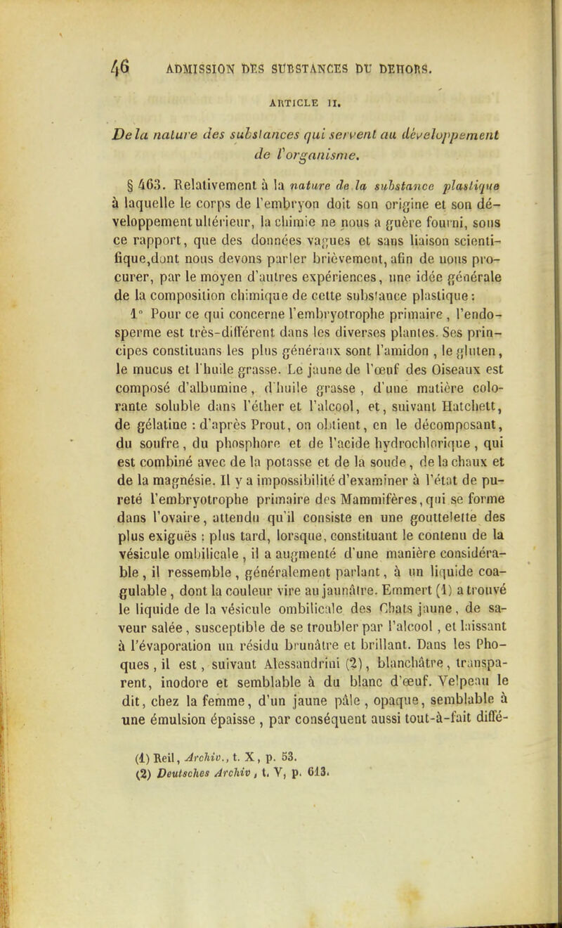 AUTICLE II. Delà nature des substances qui sentent au dét^eluj'pement de Vofganisnie. § 463. Relativement à la nature de la substance plastique à laquelle le corps de remlpryon doit son origine et son dé- veloppement ultérieur, la chimie ne nous a guère fourni, sons ce rapport, que des données va;;ues et sans liaison scionti- fique,dunt nous devons parler brièvement, afin de uous pro- curer, par le moyen d'autres expériences, une idée générale de la composition chimique de cette subsîance plastique: 1 Pour ce qui concerne l'embryotrophe primaire , l'endo- sperme est très-diflerent dans les diverses plantes. Ses prin- cipes constituans les plus généraux sont l'amidon , le {{luten, le mucus et I huile grasse. Le jaune de l'œuf des Oiseaux est composé d'albumine, d'huile grasse , d'une matière colo- rante soluble dans l'éther et l'alcool, et, suivant Hatclielt, de gélatine : d'après Prout, on olitient, en le décomposant, du soulre, du phosphore et de l'acide hydroclilorique, qui est combiné avec de la potasse et de la soude, de la chaux et de la magnésie. Il y a impossibilité d'examiner à l'état de pu- reté l'embryotrophe primaire des Mammifères,qui se forme dans l'ovaire, attendu qu'il consiste en une gouttelette des plus exiguës : plus tard, lorsque, constituant le contenu de la vésicule ombilicale , il a augmenté d'une manière considéra- ble , il ressemble, généralement parlant, à un li(]uide coa- gulable, dont la couleur vire au jaunâtre. Emmert (1) a trouvé le liquide de la vésicule ombilicale dos Chats jaune, de sa- veur salée, susceptible de se troubler par l'alcool, et laissant à l'évaporation un résidu brunâtre et brillant. Dans les Pho- ques , il est, suivant Alessandrini (2), blanchâtre , transpa- rent, inodore et semblable à du blanc d'œuf. Velpeau le dit, chez la femme, d'un jaune pâle, opaque, semblable à une émulsion épaisse , par conséquent aussi tout-à-fait diffé- (1) Reil, Archio., t. X, p. 53.