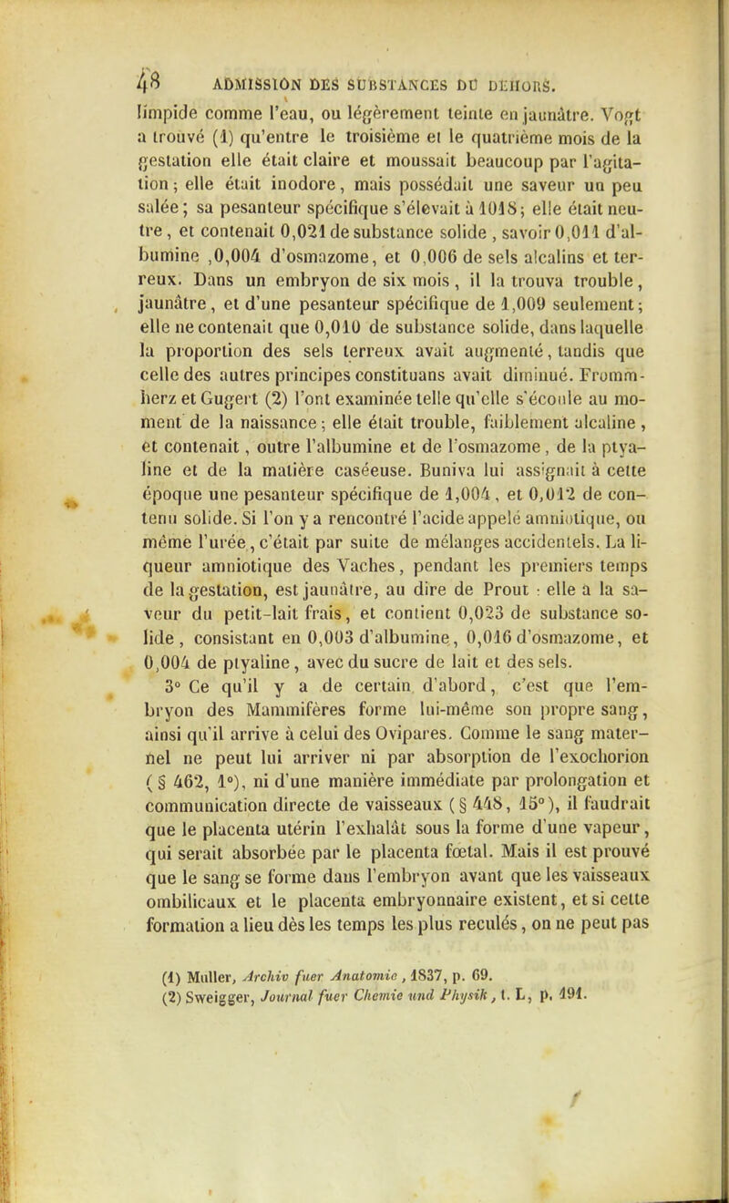 limpide comme l'eau, ou légèrement teinte en jaunâtre. Vogt a trouvé (1) qu'entre le troisième ei le quatrième mois de la gestation elle était claire et moussait beaucoup par l'agita- tion ; elle était inodore, mais possédait une saveur un peu salée ; sa pesanteur spécifique s'élevait à 1018; elle était neu- tre, et contenait 0,021 de substance solide , savoir 0,011 d'al- bumine ,0,004 d'osmazome, et 0,006 de sels alcalins et ter- reux. Dans un embryon de six mois , il la trouva trouble, jaunâtre, et d'une pesanteur spécifique de 1,009 seulement; elle ne contenait que 0,010 de substance solide, dans laquelle la proportion des sels terreux avait augmenté, tandis que celle des autres principes constituans avait diminué. Fromm- herz et Gugert (2) l'ont examinée telle qu'elle s'écoule au mo- ment de la naissance ; elle élait trouble, faiblement alcaline , et contenait, outre l'albumine et de fosmazome , de la ptya- line et de la matière caséeuse. Buniva lui assignait à celte époque une pesanteur spécifique de 1,004, et 0,012 de con- tenu solide. Si l'on y a rencontré l'acide appelé amniotique, ou même l'urée, c'était par suite de mélanges accidentels. La li- queur amniotique des Vaches, pendant les premiers temps de la gestation, est jaunâtre, au dire de Prout : elle a la sa- vour du petit-lait frais, et contient 0,023 de substance so- lide , consistant en 0,003 d'albumine, 0,016 d'osmazome, et 0,004 de ptyaline, avec du sucre de lait et des sels. 3° Ce qu'il y a de certain d'abord, c'est que l'em- bryon des Mammifères forme lui-même son propre sang, ainsi qu'il arrive à celui des Ovipares, Comme le sang mater- nel ne peut lui arriver ni par absorption de l'exochorion ( s 462, 1»), ni d'une manière immédiate par prolongation et communication directe de vaisseaux (§ 448, 15°), il faudrait que le placenta utérin l'exhalât sous la forme d'une vapeur, qui serait absorbée par le placenta fœtal. Mais il est prouvé que le sang se forme dans l'embryon avant que les vaisseaux ombilicaux et le placenta embryonnaire existent, et si celte formation a lieu dès les temps les plus reculés, on ne peut pas (1) Millier, Archiv fuer Anatomio , 1837, p. 69. (2) Sweigger, Journal fuer Cliemie und PhysiH ,\. L, p, 491.