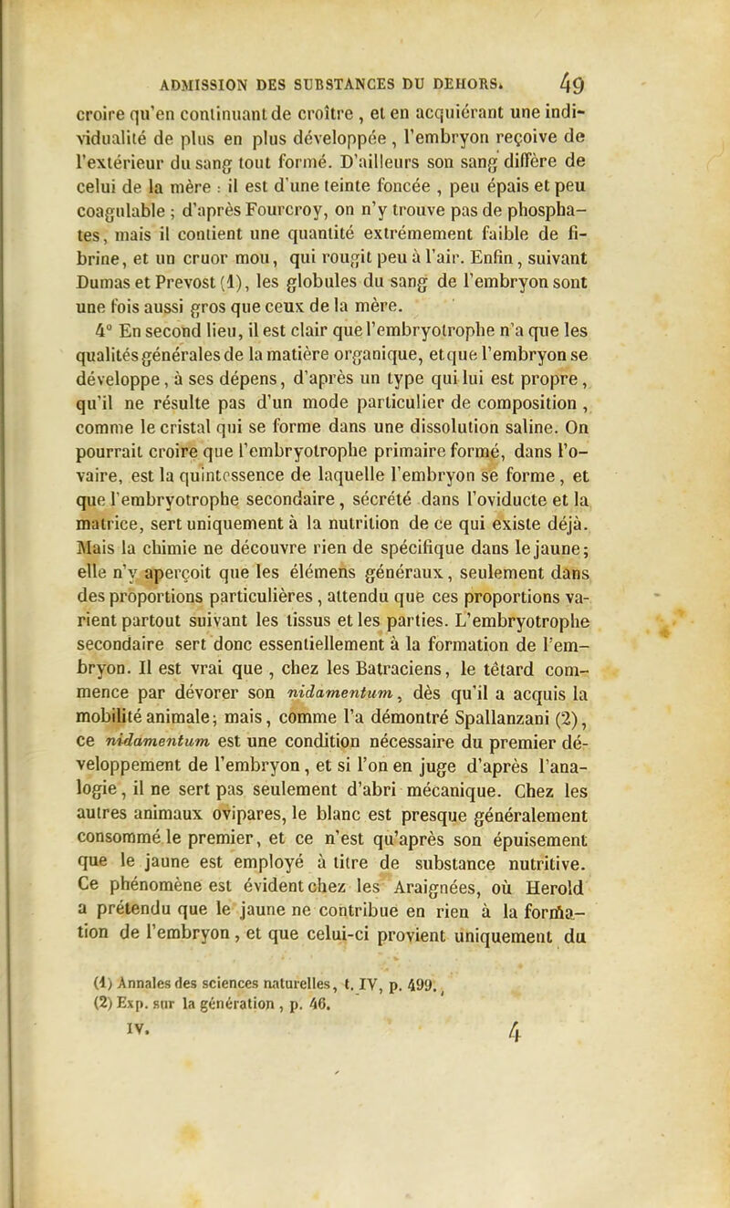 croire qu'en coniinuant de croître , et en acquiérant une indi- AÎdualité de plus en plus développée, l'embryon reçoive de l'extérieur du sang tout formé. D'ailleurs son sang diffère de celui de la mère : il est d'une teinte foncée , peu épais et peu coagulable ; d'après Fourcroy, on n'y trouve pas de phospha- tes, mais il contient une quantité extrêmement faible de fi- brine, et un cruor mou, qui rougit peu à l'air. Enfin, suivant Dumas et Prévost (1), les globules du sang de l'embryon sont une fois aussi gros que ceux de la mère. 4 En second lieu, il est clair que l'embryolrophe n'a que les qualités générales de la matière organique, etque l'embryon se développe, à ses dépens, d'après un type qui lui est propre, qu'il ne résulte pas d'un mode particulier de composition, comme le cristal qui se forme dans une dissolution saline. On pourrait croire que l'embryolrophe primaire formé, dans l'o- vaire, est la quintessence de laquelle l'embryon se forme, et que l'erabryotrophe secondaire, sécrété dans l'oviducte et la matrice, sert uniquement à la nutrition de ce qui existe déjà. Mais la chimie ne découvre rien de spécifique dans le jaune; elle n'y aperçoit que les élémens généraux, seulement dans des proportions particulières, attendu que ces proportions va- rient partout suivant les tissus et les parties. L'embryolrophe secondaire sert donc essentiellement à la formation de l'em- bryon. Il est vrai que , chez les Batraciens, le têtard com- mence par dévorer son nidamentum, dès qu'il a acquis la mobilité animale ; mais, comme l'a démontré Spallanzani (2), ce nidamentum est une condition nécessaire du premier dé- veloppement de l'embryon, et si l'on en juge d'après l'ana- logie, il ne sert pas seulement d'abri mécanique. Chez les autres animaux ovipares, le blanc est presque généralement consommé le premier, et ce n'est qu'après son épuisement que le jaune est employé à titre de substance nutritive. Ce phénomène est évident chez les Araignées, où Herold a prétendu que le jaune ne contribue en rien à la forràa- tion de l'embryon, et que celui-ci provient uniquement du (4) Annales des sciences naturelles, t. IV, p. 499. (2) Ex p. sur la génération , p. 46. IV. 4
