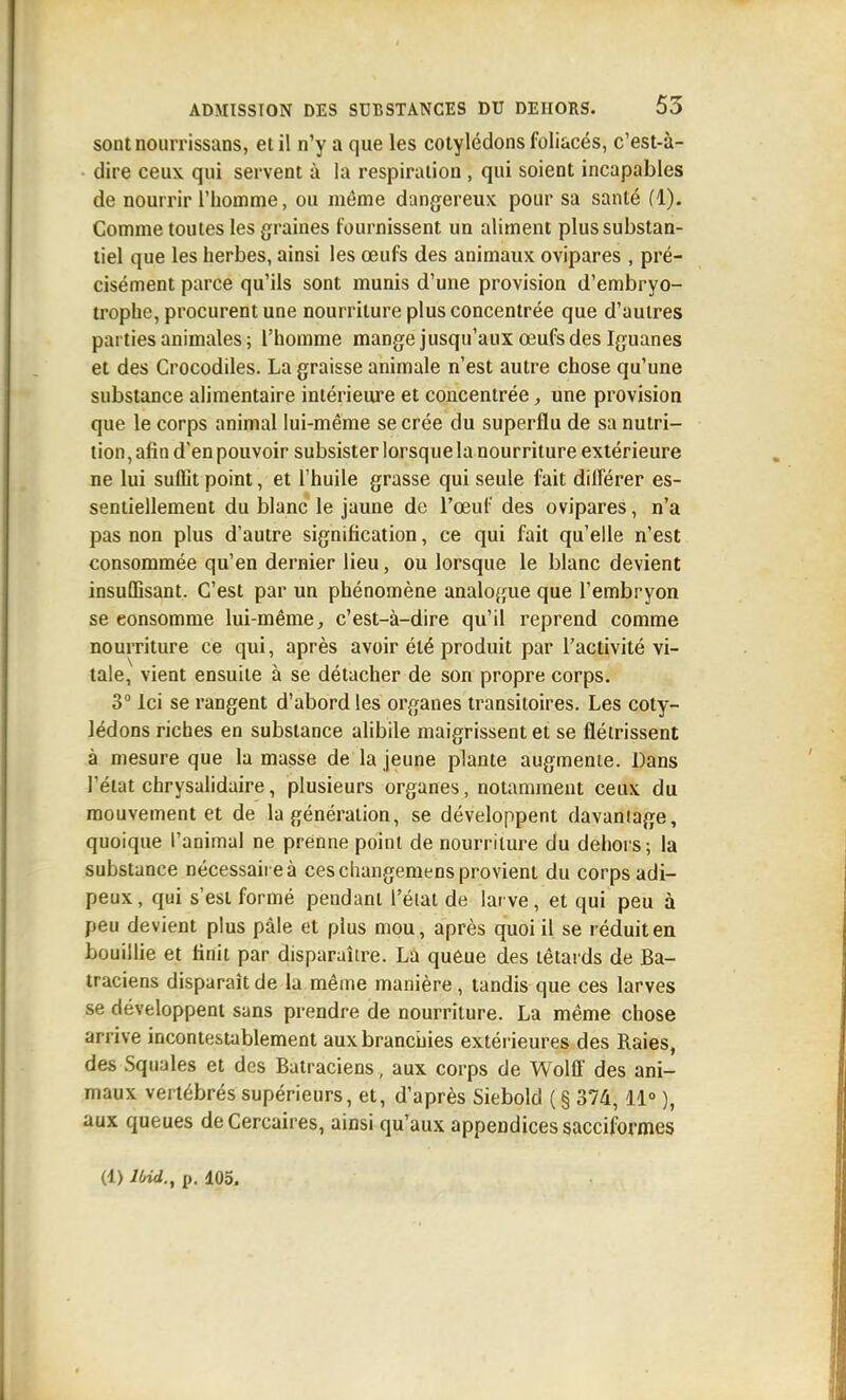 sontnourrissans, et il n'y a que les cotylédons foliacés, c'est-à- dire ceux qui servent à la respiration , qui soient incapables de nourrir l'homme, ou même dangereux pour sa santé (1). Comme toutes les graines fournissent un aliment plus substan- tiel que les herbes, ainsi les œufs des animaux ovipares , pré- cisément parce qu'ils sont munis d'une provision d'embryo- trophe, procurent une nourriture plus concentrée que d'autres parties animales; l'homme mange jusqu'aux œufs des Iguanes et des Crocodiles. La graisse animale n'est autre chose qu'une substance alimentaire intérieure et concentrée, une provision que le corps animal lui-même se crée du superflu de sa nutri- tion , afin d'en pouvoir subsister lorsque la nourriture extérieure ne lui suffit point, et l'huile grasse qui seule fait diflerer es- sentiellement du blanc le jaune de l'œuf des ovipares, n'a pas non plus d'autre signification, ce qui fait qu'elle n'est consommée qu'en dernier lieu, ou lorsque le blanc devient insuffisant. C'est par un phénomène analogue que l'embryon se consomme lui-même, c'est-à-dire qu'il reprend comme nourriture ce qui, après avoir été produit par l'activité vi- tale, vient ensuite à se détacher de son propre corps. 3° Ici se rangent d'abord les organes transitoires. Les coty- lédons riches en substance alibile maigrissent et se flétrissent à mesure que la masse de la jeune plante augmente. Dans l'état chrysalidaire, plusieurs organes, notamment ceux du mouvement et de la génération, se développent davaniage, quoique l'animal ne prenne point de nourriture du dehors; la substance nécessaire à ces cliangemens provient du corps adi- peux, qui s'est formé pendant l'état de larve, et qui peu à peu devient plus pâle et plus mou, après quoi il se réduit en bouillie et finit par disparaître. La queue des têtards de Ba- traciens disparaît de la même manière, tandis que ces larves se développent sans prendre de nourriture. La même chose arrive incontestablement aux brancijies extérieures des Raies, des Squales et des Batraciens , aux corps de Wolff des ani- maux vertébrés supérieurs, et, d'après Siebold ( § 374, ii° ), aux queues deCercaires, ainsi qu'aux appendices sacciformes (1) llrid., p. 105.