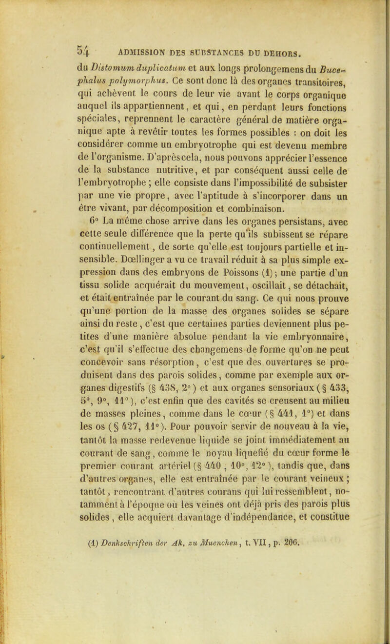 du Distomum duplicatiim et aux longs prolon^jemens du Buce- plialus polymorphus. Ce sont donc là desorfjancs transitoires, qui achèvent le cours de leur vie avant le corps orf^anique auquel ils appartiennent, et qui, en perdant leurs fonctions spéciales, reprennent le caractère général de matière orga- nique apte à revêtir toutes les formes possibles : on doit les considérer comme un embryotrophe qui est devenu membre de l'organisme. D'après cela, nous pouvons apprécier l'essence de la substance nutritive, et par conséquent aussi celle de l'embryotrophe ; elle consiste dans l'impossibilité de subsister par une vie propre, avec l'aptitude à s'incorporer dans un être vivant, par décomposition et combinaison. C» La même chose arrive dans les organes persistans, avec cette seule différence que la perte qu'ils subissent se répare continuellement, de sorte qu'elle est toujours partielle et in- sensible. Dœllinger a vu ce travail réduit à sa plus simple ex- pression dans des embryons de Poissons (1) ; une partie d'un tissu solide acquérait du mouvement, oscillait, se détachait, et était entraînée par le courant du sang. Ce qui nous prouve qu'une portion de la masse des organes solides se sépare ainsi du reste, c'est que certaines parties deviennent plus pe- tites d'une manière absolue pendant la vie embryonnaire, c'est qu'il s'effeciue des changemens de forme qu'on ne peut concevoir sans résorption, c'est que des ouvertures se pro- duisent dans des parois solides, comme par exemple aux or- ganes digestifs (§ 438, 2°) et aux organes sensoriaux(§ 433, 5°, 9», 11 ), c'est enfin que des cavités se creusent au milieu de masses pleines, comme dans le cœur (§ 441, 1°) et dans les os (§ 427, 11°). Pour pouvoir servir de nouveau à la vie, tantôt la masse redevenue liquide se joint immédiatement au courant de sang, comme le noyau liquéfié du cœur forme le premier courant artériel (§ 440 , 10°, 12» ), tandis que, dans d'autres organes, elle est entraînée par le courant veineux ; tantôt, rencontrant d'autres courans qui lui ressemblent, no- tamment à l'époque où les veines ont déjà pris des parois plus solides , elle acquiert davantage d'indépendance, et constitue (1) Denkschriften der Ah, za Muonchen, t. VII, p. 206,