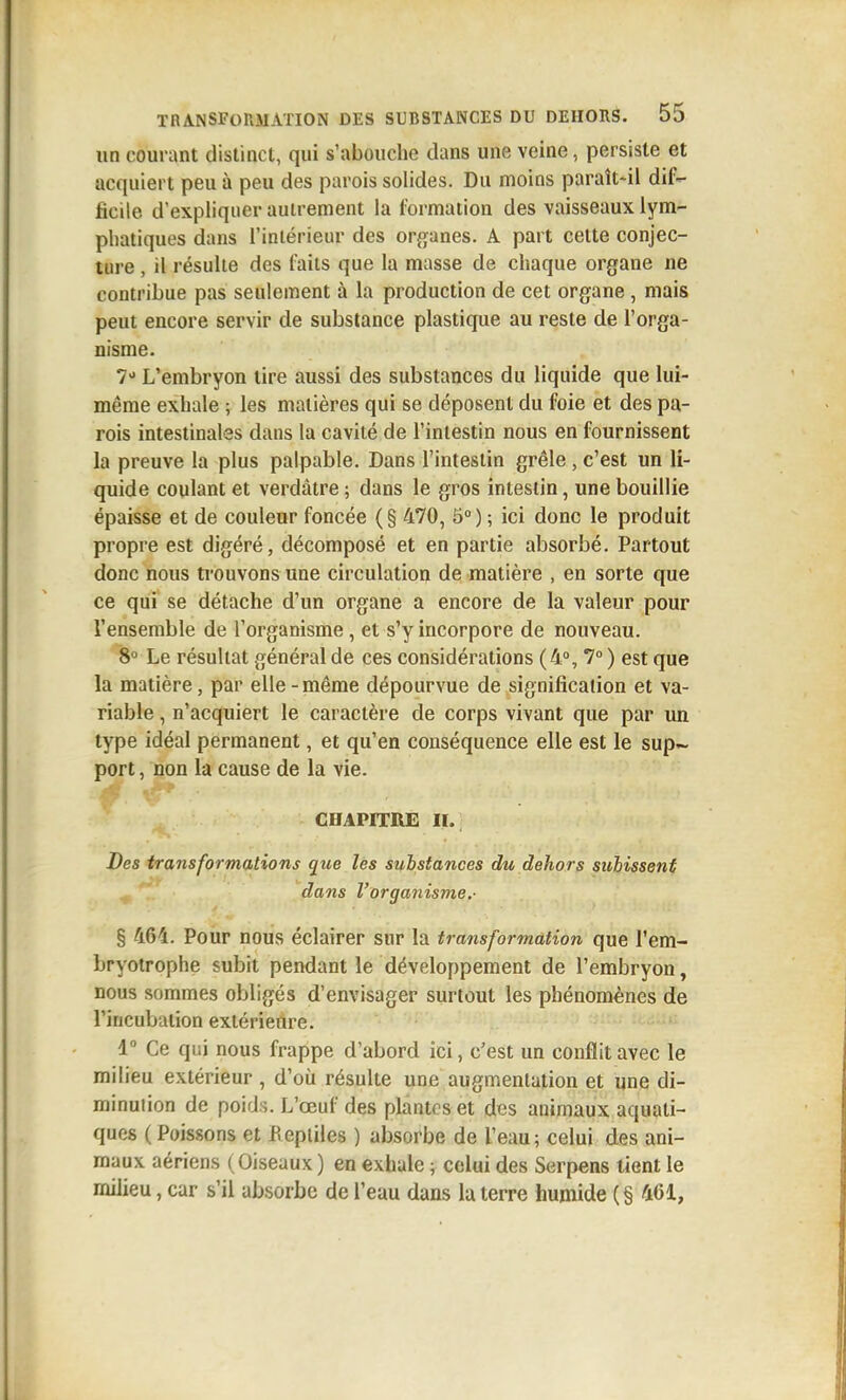un courant dislinct, qui s'abouche dans une veine, persiste et acquiert peu à peu des parois solides. Du moins paraît-il dif- ficile d'expliquer autrement la formation des vaisseaux lym- phatiques dans l'iniérieur des organes. A part cette conjec- ture , il résulte des faits que la masse de chaque organe ne contribue pas seulement à la production de cet organe, mais peut encore servir de substance plastique au reste de l'orga- nisme. 7 L'embryon tire aussi des substances du liquide que lui- même exhale ; les matières qui se déposent du foie et des pa- rois intestinales dans la cavité de l'intestin nous en fournissent la preuve la plus palpable. Dans l'intestin grêle, c'est un li- quide coulant et verdâtre ; dans le gros intestin, une bouillie épaisse et de couleur foncée (§ 470, 5°) ; ici donc le produit propre est digéré, décomposé et en partie absorbé. Partout donc nous trouvons une circulation de matière , en sorte que ce qui se détache d'un organe a encore de la valeur pour l'ensemble de l'organisme, et s'y incorpore de nouveau. 8° Le résultat général de ces considérations (4% 7° ) est que la matière, par elle-même dépourvue de signification et va- riable , n'acquiert le caractère de corps vivant que par un type idéal permanent, et qu'en conséquence elle est le sup~ port, non la cause de la vie. CHAPITRE IL Des transformations que les substances du dehors subissent dans l'organisme.- § 464. Pour nous éclairer sur la transformation que l'em- bryotrophe subit pendant le développement de l'embryon, nous sommes obligés d'envisager surtout les phénomènes de l'incubation extérieure. 1 Ce qui nous frappe d'abord ici, c'est un conflit avec le milieu extérieur, d'où résulte une augmentation et une di- minution de poids. L'œuf des plantes et des animaux aquati- ques ( Poissons et Beptiles ) absorbe de l'eau; celui des ani- maux aériens (Oiseaux) en exhale ; celui des Serpens tient le milieu, car s'il absorbe de l'eau dans la terre humide (§ 461,