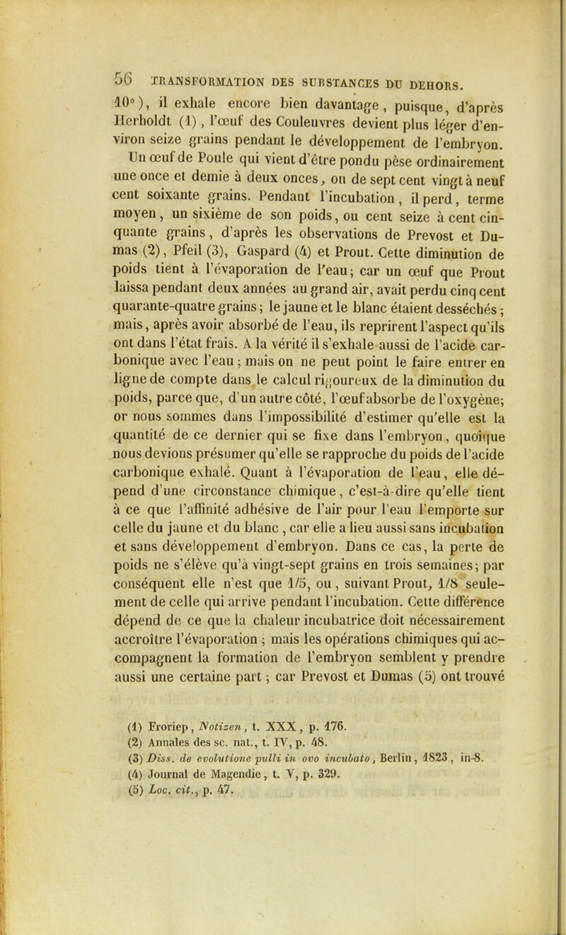 10°), il exhale encore bien davantage, puisque, d'après Herholdt (1), l'œuf des Couleuvres devient plus léger d'en- viron seize grains pendant le développement de l'embryon. Un œuf de Poule qui vient d'être pondu pèse ordinairement une once et demie à deux onces, ou de sept cent vingt à neuf cent soixante grains. Pendant l'incubation, il perd, terme moyen, un sixième de son poids, ou cent seize à cent cin- quante grains, d'après les observations de Prévost et Du- mas (2), Pfeil (3), Gaspard (4) et Prout. Cette diminution de poids tient à l'évaporation de l'eau ; car un œuf que Prout laissa pendant deux années au grand air, avait perdu cinq cent quarante-quatre grains ; le jaune et le blanc étaient desséchés ; mais, après avoir absorbé de l'eau, ils reprirent l'aspect qu'ils ont dans l'état frais. A la vérité il s'exhale aussi de l'acide car- bonique avec l'eau ; mais on ne peut point le faire entrer en ligne de compte dans le calcul ri;;oureux de la diminution du poids, parce que, d'un autre côté, l'œuf absorbe de l'oxygène; or nous sommes dans l'impossibilité d'estimer qu'elle est la quantité de ce dernier qui se fixe dans l'embryon, quoique nous devions présumer qu'elle se rapproche du poids de l'acide carbonique exhalé. Quant à l'évaporation de l'eau, elle dé- pend d'une circonstance chimique, c'est-à-dire qu'elle lient à ce que l'affinité adhésive de l'air pour l'eau l'emporte sur celle du jaune et du blanc, car elle a heu aussi sans incubation et sans développement d'embryon. Dans ce cas, la perle de poids ne s'élève qu'à vingt-sept grains en trois semaines-, par conséquent elle n'est que 1/5, ou, suivant Prout, 1/8 seule- ment de celle qui arrive pendant l'incubation. Cette différence dépend de ce que la chaleur incubairice doit nécessairement accroître l'évaporation ; mais les opérations chimiques qui ac- compagnent la formation de l'embryon semblent y prendre aussi une certaine part ; car Prévost et Dumas (o) ont trouvé (1) Froriep, Notizen, t. XXX , p. 176. (2) Annales des se. nat., t. IV, p. 48. (B) Diss. de evolvtio7io pulli in ovo incubât o, Beûin, 4823, in-8. (4) Journal de Magendie, t. V, p. 329. (5) Loc. cit., p. 47.