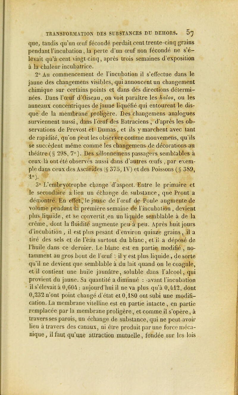 que, tandis qu'un œuf fécondé perdait cent trente- cinq grains pendant l'incubation, la perte d'un œuf non fécondé ne s'é- levait qu'à cent vingt cinq, après trois semaines d'exposition à la chaleur incubatrice. 2° Au commencement de l'incubation il s'effectue dans le jaune des changemens visibles, qui annoncent un changement chimique sur certains points et dans des directions détermi- nées. Dans l'œuf d'Oiseau, on voit paraître les halos, ou les anneaux concentriques de jaune liquéfié qui entourent le dis- que de la membrane proligère. Des changemens analogues surviennent aussi, dans l'œuf des Batraciens , d'après les ob- servations de Prévost et Dumas, et ils y marchent avec tant de rapidité, qu'on peut les observer comme mouvemens, qu'ils se succèdent même comme les changemens de décorations au théâtre (§ 298, 7°). Des sillonnemens passagers semblables à ceux là ont été observés aussi dans d'autres œufs , par exem- ple dans ceux des Ascarides (§ 375, IV) et des Poissons ( § 389, 1°). 3 L'embryotrophe change d'aspect. Entre le primaire et le secondaire a lieu un échange de substance, que Prout a démontré. En effet, le jaune de l'œuf de Poule augmente de volume pendant la première semaine de l'incubation , devient plus liquide, et se convertit,en un liquide semblable à de la crème, dont la fluidité augmente peu à peu. Après huit jours d'incubation, il est plus pesant d'environ quinze grains, il a tiré des sels et de l'eau surtout du blanc, et il a déposé de l'huile dans ce dernier. Le blanc est en partie modifié , no- tamment au gros bout de l'œuf : il y est plus liquide, de sorte qu'il ne devient que semblable à du lait quand on le coagule, et il contient une huile jaunâtre, soluble dans l'alcool, qui provient du jaune. Sa quantité a diminué : avant l'incubation il s'élevait à 0,G04 ; aujourd'hui il ne va plus qu'à 0,412, dont 0,232 n'ont point changé d'état et 0,180 ont subi une modifi- cation. La membrane viielline est en partie intacte , en partie remplacée par la membrane proligère, et comme il s'opère, à travers ses parois, un échange de substance, qui ne peut avoir lieu à travers des canaux, ni èire produit par une force méca- nique, il faut qu'une attraction mutuelle, Ibndée sur les lois