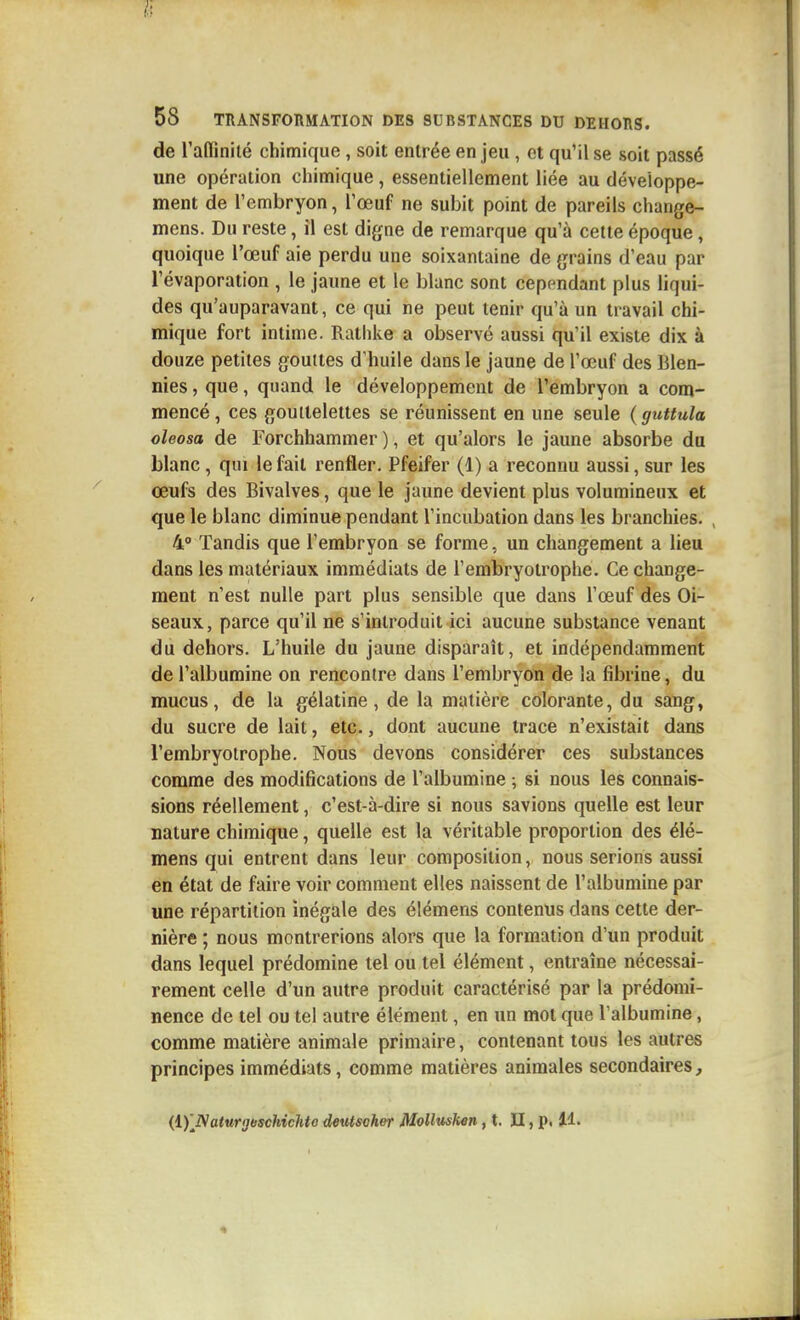 de raffinilé chimique, soit entrée en jeu, et qu'il se soit passé une opération chimique, essentiellement liée au déveioppe- ment de l'embryon, l'œuf ne subit point de pareils change- mens. Du reste, il est digne de remarque qu'à cette époque, quoique l'œuf aie perdu une soixantaine de grains d'eau par l'évaporation , le jaune et le blanc sont cependant plus liqui- des qu'auparavant, ce qui ne peut tenir qu'à un travail chi- mique fort intime. Ralhke a observé aussi qu'il existe dix à douze petites gouttes d'huile dans le jaune de l'œuf des Blen- nies, que, quand le développement de l'embryon a com- mencé, ces gouitelettes se réunissent en une seule ( guttula oleosa de Forchhammer ), et qu'alors le jaune absorbe du blanc, qui le fait renfler. Pfeifer (1) a reconnu aussi, sur les œufs des Bivalves, que le jaune devient plus volumineux et que le blanc diminue pendant l'incubation dans les branchies. , 4° Tandis que l'embryon se forme, un changement a lieu dans les matériaux immédiats de l'embryotrophe. Ce change- ment n'est nulle part plus sensible que dans l'œuf des Oi- seaux, parce qu'il ne s'introduit ici aucune substance venant du dehors. L'huile du jaune disparaît, et indépendamment de l'albumine on rencontre dans l'embryon de la fibrine, du mucus, de la gélatine, de la matière colorante, du sang, du sucre de lait, etc., dont aucune trace n'existait dans l'embryotrophe. Nous devons considérer ces substances comme des modifications de l'albumine ; si nous les connais- sions réellement, c'est-à-dire si nous savions quelle est leur nature chimique, quelle est la véritable proportion des élé- mens qui entrent dans leur composition, nous serions aussi en état de faire voir comment elles naissent de l'albumine par une répartition inégale des élémens contenus dans cette der- nière ; nous montrerions alors que la formation d'un produit dans lequel prédomine tel ou tel élément, entraîne nécessai- rement celle d'un autre produit caractérisé par la prédomi- nence de tel ou tel autre élément, en un mot que l'albumine, comme matière animale primaire, contenant tous les autres principes immédiats, comme matières animales secondaires,