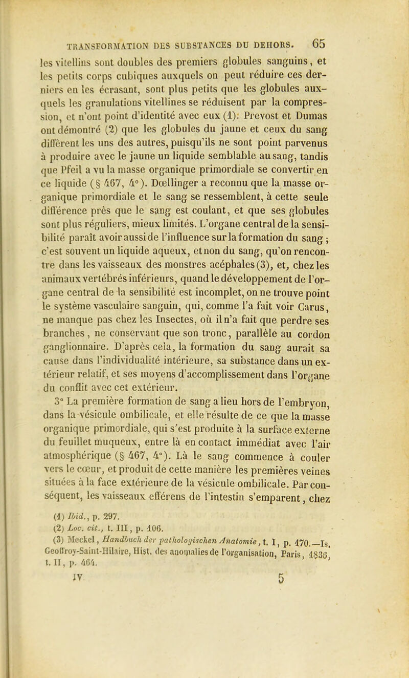 les vitelliiis sont doubles des premiers {^lobules sanguins, et les petits corps cubiques auxquels on peut réduire ces der- niers en les écrasant, sont plus petits que les globules aux- quels les granulations vilellines se réduisent par la compres- sion, et n'ont point d'identité avec eux (1). Prévost et Dumas ont démontré (2) que les globules du jaune et ceux du sang dilVèreniles uns des autres, puisqu'ils ne sont point parvenus à produire avec le jaune un liquide semblable au sang, tandis que Pfeil a vu la masse organique primordiale se convertir en ce liquide (§ 467, 4°). Dœllinger a reconnu que la masse or- ganique primordiale et le sang se ressemblent, à cette seule diflerence près que le sang est coulant, et que ses globules sont plus réguliers, mieux limités. L'organe central de la sensi- bilité paraît avoir aussi de l'influence sur la formation du sang ; c'est souvent un liquide aqueux, et non du sang, qu'on rencon- tre dans les vaisseaux des monstres acéphales (3), et, chez les animaux vertébrés inférieurs, quand le développement de l'or- gane central de la sensibilité est incomplet, on ne trouve point le système vasculaire sanguin, qui, comme l'a fait voir Carus, ne manque pas chez les Insectes, où il n'a fait que perdre ses branches , ne conservant que son tronc, parallèle au cordon ganglionnaire. D'après cela, la formation du sang aurait sa cause dans l'individualité intérieure, sa substance dans un ex- térieur relatif, et ses moyens d'accomplissement dans l'organe du conflit avec cet extérieur. 3° La première formation de sang a lieu hors de l'embryon, dans la vésicule ombilicale, et elle résulte de ce que la masse organique primordiale, qui s'est produite à la surfoce externe du feuillet muqueux, entre là en contact immédiat avec l'air atmosphérique (§ 467, 4°). Là le sang commence à couler vers le cœur, et produit de cette manière les premières veines situées à la face extérieure de la vésicule ombilicale. Par con- séquent, les vaisseaux efférens de l'intestin s'emparent, chez (d) Ihid., p. 297. (2) Loc. cit., t. III, p. lOG. (3) Mcckel, Handhuch der patholoijischen Ânatomie ,\. I, p. 470 _ig Geotlroy-Saint-IIilnire, Hist. (les anoi)iaIiesde l'organisation, Paris 4836* t. II, p. Wi. ' ' IV 5