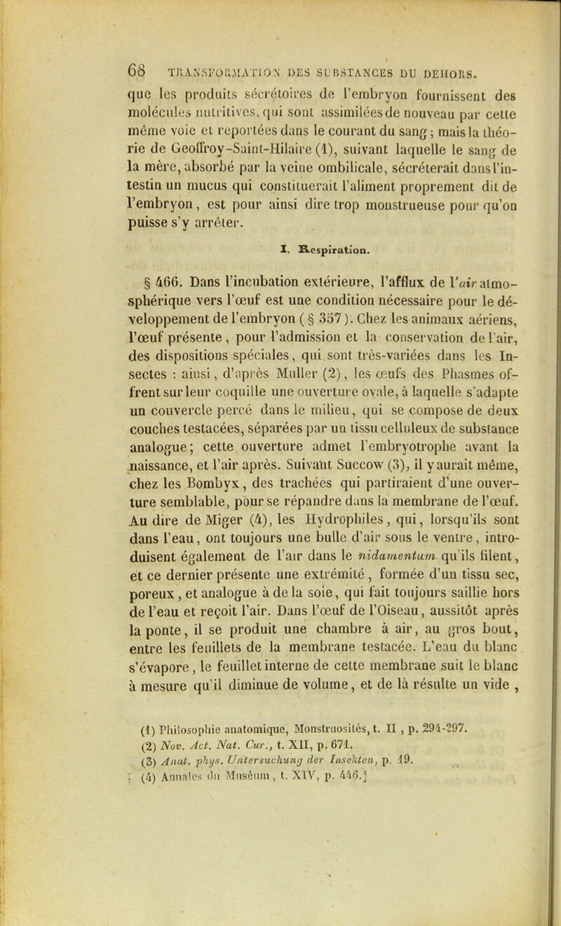 que les produits sécrétoircs de l'embryon fournissent des molécules ntilt itivcs, (|ui sont assimilées de nouveau par celle même voie ei reportées dans le courant du sang ; mais la ihéo- rie de Geoffroy-Saint-Hilaire (1), suivant laquelle le sanj; de la mère, absorbé par la veine ombilicale, sécréterait dans l'in- testin un mucus qui constituerait l'aliment proprement dit de l'embryon, est pour ainsi dire trop monstrueuse pour qu'on puisse s'y arrêter. I. B.espiratïon. § 466. Dans l'incubation extérieure, l'afflux de l'atV atmo- sphérique vers l'œuf est une condition nécessaire pour le dé- veloppement de l'embryon ( § 357 ). Chez les animaux aériens, l'œuf présente, pour l'admission et la conservation de l'air, des dispositions spéciales, qui sont très-variées dans les In- sectes : ainsi, d'après Muller (2), les oeufs des Phasmes of- frent sur leur coquille une ouverture ovale, à laquelle s'adapte un couvercle percé dans le milieu, qui se compose de deux couches lestacées, séparées par un tissu celluleux de substance analogue; cette ouverture admet l'embryotrophe avant la .naissance, et l'air après. Suivatit Succow (3), il y aurait même, chez les Bombyx, des trachées qui partiraient d'une ouver- ture semblable, pour se répandre dans la membrane de l'œuf. Au dire de Miger (4), les Hydrophiles, qui, lorsqu'ils sont dans l'eau, ont toujours une bulle d'air sous le ventre, intro- duisent également de l'air dans le nidamentum qu'ils hlent, et ce dernier présente une extrémité, formée d'un tissu sec, poreux, et analogue à de la soie, qui fait toujours saillie hors de l'eau et reçoit l'air. Dans l'œuf de l'Oiseau, aussitôt après la ponte, il se produit une chambre à air, au gros bout, entre les feuillets de la membrane testacée. L'eau du blanc s'évapore, le feuillet interne de cette membrane suit le blanc à mesure qu'il diminue de volume, et de là résulte un vide , (1) Pliilosophie anatomique. Monstruosités, t. II , p. 294-297. (2) Nov. Jet. Nat. Cur., t. XII, p. 671. (3) Allât, phi/.t. Uatersuchunij der InselUen, p. 49. ; (4) Annalos du Muséum, t. XÏV, p. 446.j