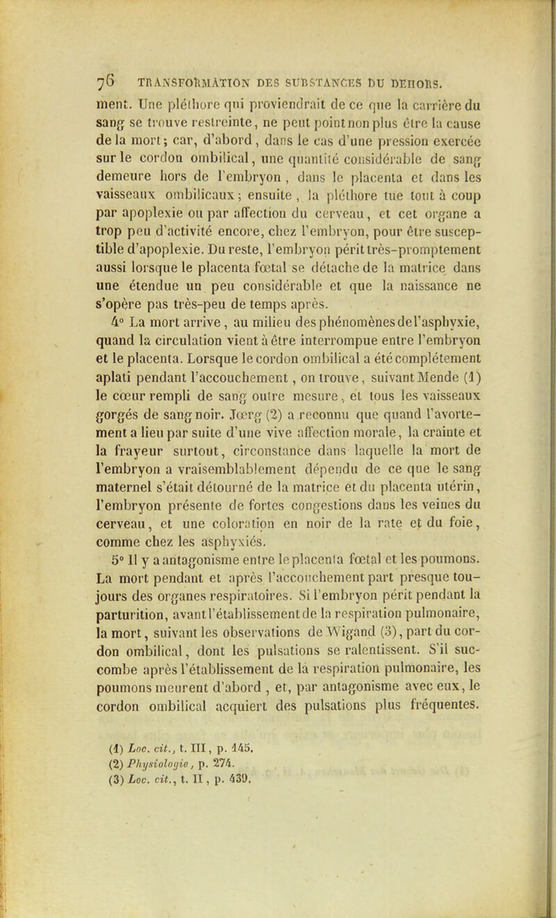 ment. Une pléihore qui proviendrait de ce que la carrière du sang se trouve restreinte, ne peut point non plus être la cause de la mort; car, d'abord, dans le cas d'une pression exercée sur le cordon ombilical, une quaniilé considérable de sanr; demeure hors de l'embryon , dans le placenta et dans les vaisseaux ombilicaux ; ensuite , la pléthore tue tout à coup par apoplexie ou par affection du cerveau, et cet organe a trop peu d'activité encore, chez l'embryon, pour être suscep- tible d'apoplexie. Du reste, l'embryon périt très-promptement aussi lorsque le placenta fœtal se détache de la matrice dans une étendue un peu considérable et que la naissance ne s'opère pas très-peu de temps après. 4° La mort arrive, au milieu des phénomènesdel'asphyxie, quand la circulation vient à être interrompue entre l'embryon et le placenta. Lorsque le cordon ombilical a été complètement aplati pendant l'accouchement, on trouve, suivant Monde (1) le cœur rempli de sang ouire mesure, et tous les vaisseaux gorgés de sang noir. Jœrg (2) a reconnu que quand l'avorte- ment a lieu par suite d'une vive affection morale, la crainte et la frayeur surtout, circonstance dans laquelle la mort de l'embryon a vraisemblablement dépendu de ce que le sang maternel s'était détourné de la matrice et du placenta utérin, l'embryon présente de fortes congestions dans les veines du cerveau, et une coloration en noir de la rate et du foie, comme chez les asphyxiés. 5° 11 y a antagonisme entre le placenia fœtal et les poumons. La mort pendant et après l'accoiichement part presque tou- jours des organes respiratoires. Si l'embryon périt pendant la parturition, avant l'établissement de la respiration pulmonaire, la mort, suivant les observations de Wigand (3), part du cor- don ombilical, dont les pulsations se ralentissent. S'il suc- combe après l'établissement de la respiration pulmonaire, les poumons meurent d'abord , et, par antagonisme avec eux, le cordon ombilical acquiert des pulsations plus fréquentes. (1) Loc. cit., t. III, p. 145. (2) Physiologie, p. 274.