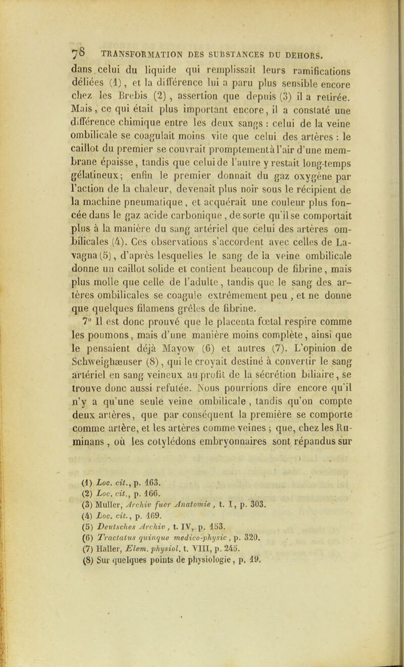 dans, celui du liquide qui remplissait leurs ramifications déliées (d), et la diflerence lui a paru plus sensible encore chez les Brebis (2) , assertion que depuis (3) il a retirée. Mais, ce qui était plus important encore, il a constaté une différence chimique entre les deux sanj^s : celui de la veine ombilicale se coagulait moins vile que celui des artères : le caillot du premier se couvrait promptementà l'air d'une mem- brane épaisse, tandis que celui de l'autre y restait long-temps gélatineux; enfin le premier donnait du gaz oxygène par l'action de la chaleur, devenait plus noir sous le récipient de la machine pneumaiique, et acquérait une couleur plus fon- cée dans le gaz acide carbonique , de sorte qu'il se comportait plus à la manière du sang artériel que celui des artères om- bilicales (4). Ces observations s'accordent avec celles de La- vagna(5), d'après lesquelles le sang delà veine ombilicale donne un caillot solide et contient beaucoup de fibrine, mais plus molle que celle de l'adulte, tandis que le sang des ar- tères ombilicales se coagule extrêmement peu , et ne donne que quelques fîlamens grêles de fibrine. 7° Il est donc prouvé que le placenta fœtal respire comme les poumons, mais d'une manière moins complète, ainsi que le pensaient déjà Mayow (6) et autres (7). L'opinion de Schweighœuser (8), qui le croyait destiné à convertir le sang artériel en sang veineux au profit de la sécrétion biliaire, se trouve donc aussi refutée. Nous pourrions dire encore qu'il n'y a qu'une seule veine ombilicale, tandis qu'on compte deux artères, que par conséquent la première se comporte comme artère, et les artères comme veines ; que, chez les Ru- minans, où les cotylédons embryonnaires sont répandus sur (1) Loc. cif.,p. 163. (2) Loc. cit., p. 166. (3) Muller, Archiv fuer Anatomie, t. î, p. 303. (4) Loc. cit., p. 169. (5) Deutsches Archiv , t. IV, p. 153. (6) Tractatus quinque medico-physic , p. 320. (7) Haller, Elem. physiol. t. YIII, p. 245. ^8) Sur quelques points de physiologie, p. 19.