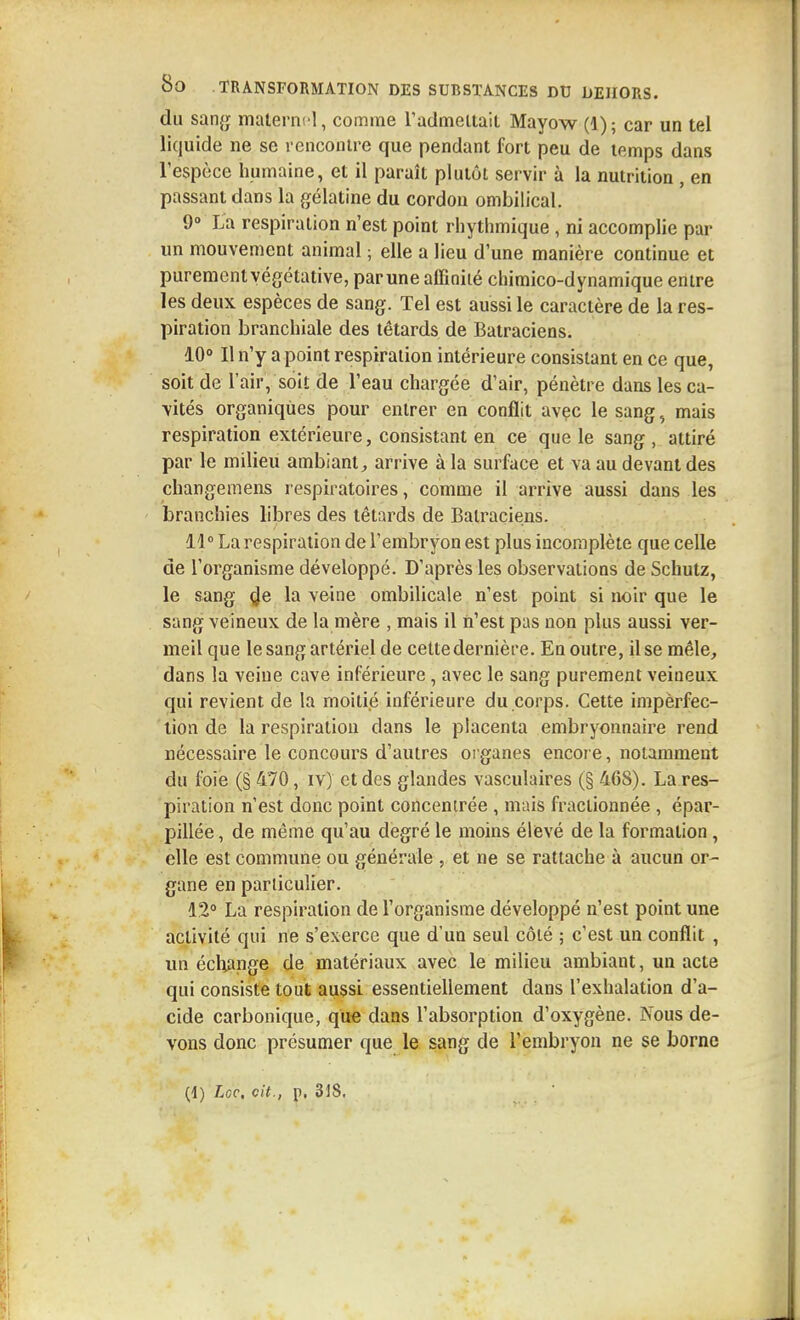 du sang maternel, coname radmeltait Mayow (1) ; car un tel liquide ne se rencontre que pendant fort peu de temps dans l'espèce humaine, et il paraît plutôt servir à la nutrition, en passant dans la gélatine du cordon ombilical. 9 La respiration n'est point rhythmique, ni accomplie par un mouvement animal ; elle a lieu d'une manière continue et purement végétative, par une affinité chimico-dynamique entre les deux espèces de sang. Tel est aussi le caractère de la res- piration branchiale des têtards de Batraciens. 10» Il n'y a point respiration intérieure consistant en ce que, soit de l'air, soit de l'eau chargée d'air, pénètre dans les ca- vités organiques pour entrer en conflit avec le sang, mais respiration extérieure, consistant en ce que le sang , attiré par le milieu ambiant, arrive à la surface et va au devant des changemens respiratoires, comme il arrive aussi dans les branchies libres des têtards de Batraciens. M La respiration de l'embryon est plus incomplète que celle de l'organisme développé. D'après les observations de Schutz, le sang <Je la veine ombilicale n'est point si noir que le sang veineux de la mère , mais il n'est pas non plus aussi ver- meil que le sang artériel de cettedernière. En outre, il se mêle, dans la veine cave inférieure, avec le sang purement veineux qui revient de la moiti.é inférieure du corps. Cette impèrfec- lion de la respiration dans le placenta embryonnaire rend nécessaire le concours d'autres organes encore, notamment du foie (§ 470, iv) et des glandes vasculaires (§ 468). La res- piration n'est donc point concentrée , mais fractionnée , épar- pillée , de même qu'au degré le moins élievé de la formation, elle est commune ou générale , et ne se rattache à aucun or- gane en particulier. 12° La respiration de l'organisme développé n'est point une activité qui ne s'exerce que d'un seul côté ; c'est un conflit , un écl;ange de matériaux avec le milieu ambiant, un acte qui consiste tout aussi essentiellement dans l'exhalation d'a- cide carbonique, que dans l'absorption d'oxygène. Nous de- vons donc présumer que le sang de l'embryon ne se borne