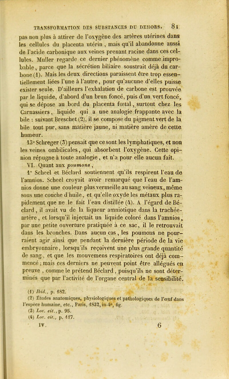 pas non plus à attirer de l'oxygène des artères utérines dans les cellules du placenta utérin , mais qu'il abandonne aussi de l'acide carbonique aux veines prenant racine dans ces cel- lules. Muller regarde ce dernier phénomène comme impro- bable , parce que la sécrétion biliaire soustrait déjà du car- bone (1). Mais les deux directions paraissent être trop essen- tiellement liées l'une à l'autre, pour qu'aucune d'elles puisse exister seule. D'ailleurs l'exhalation de carbone est prouvée par le liquide, d'abord d'un brun foncé, puis d'un vert foncé, qui se dépose au bord du placenta fœtal, surtout chez les Carnassiers, hquide qui a une analogie frappante avec la bile : suivant Breschet (2), il se compose du pigment vert de la bile tout pur, sans matière jaune, ni matière amère de celte humeur. 13° Schreger (3) pensait que ce sont les lymphatiques, et non les veines ombilicales, qui absorbent l'oxygène. Cette opi- nion répugne à toute analogie, et n'a pour elle aucun fait. VI. Quant aux poumons , 1° Scheel et Béclard soutiennent qu'ils respirent l'eau de Tamnios. Scheel croyait avoir remarqué que l'eau de l'am- nios donne une couleur plus vermeille au sang veineux, même sous une couche d'huile, et qu'elle oxyde les métaux plus ra- pidement que ne le fait l'eau distillée (4). A l'égard de Bé- clard , il avait vu de la liqueur amniotique dans la trachée- artère , et lorsqu'il injectait un liquide coloré dans l'amnios, par une petite ouverture pratiquée à ce sac, il le retrouvait dans les bronches. Dans aucun cas, les poumons ne pour- raient agir ainsi que pendant la dernière période de la vie embryonnaire, lorsqu'ils reçoivent une plus grande quantité de sang, et que les mouvemens respiratoires ont déjà com- mencé ; mais ces derniers ne peuvent point être allégués en preuve , comme le prétend Béclard, puisqu'ils ne sont déter- minés que par l'activilé de l'organe central de la sensibilité. (1) Ibid.. p. d82. (2) Êtndes anatomiqnes, physiologiques et pathologiques de l'œuf dans l'espèce humaine, etc., Paris, 1832,in-A», fig. (3) Loc. cit., p. 95. (4) Lnc. cil., p. -117. IV. 6
