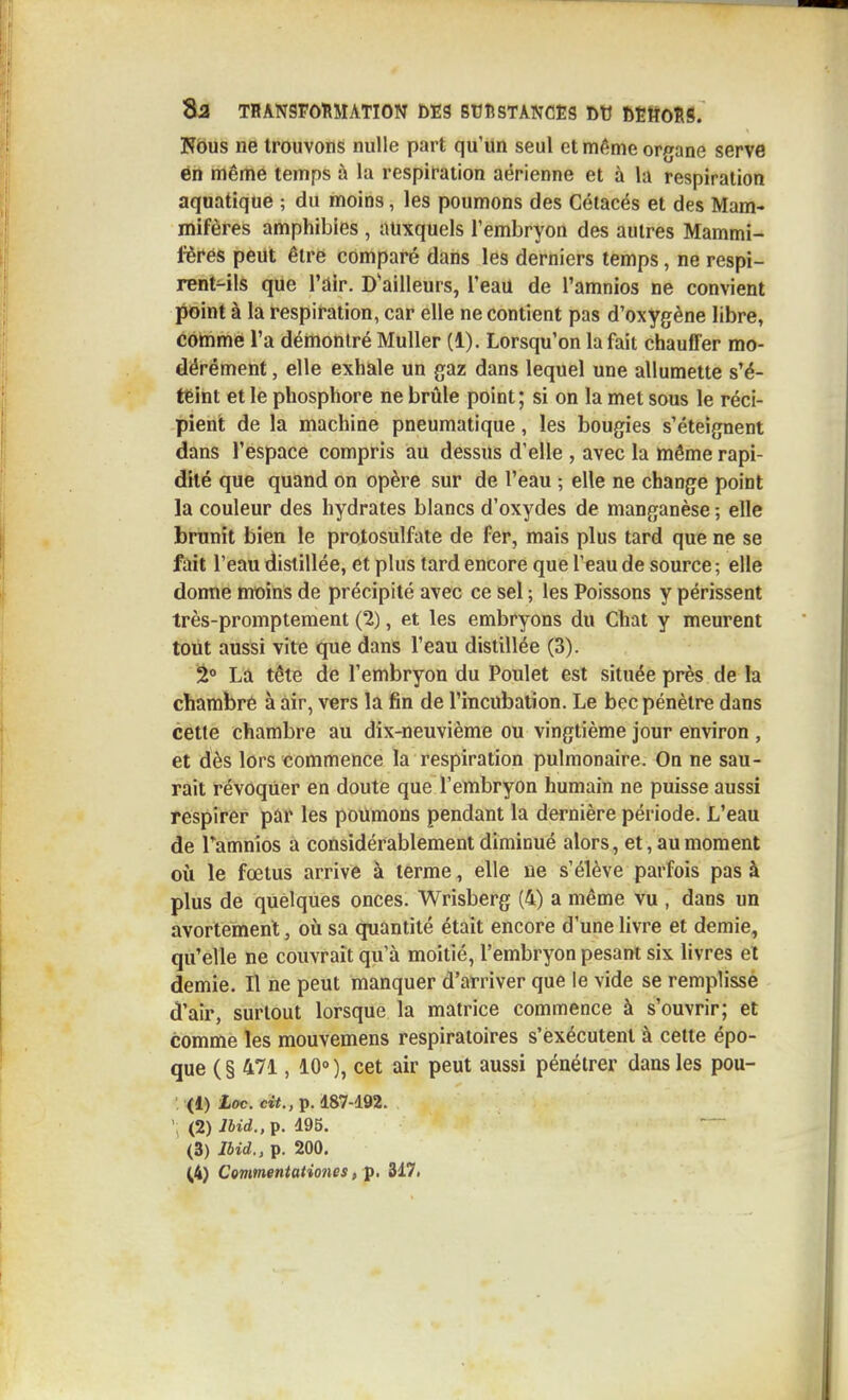 Kbus ne trouvons nulle part qu'un seul et même organe serve én même temps à la respiration aérienne et à la respiration aquatique ; du moins, les poumons des Cétacés et des Mam- mifères amphibies , auxquels l'embryon des autres Mammi- fères peut être comparé dans les derniers temps, ne respi- rentHls que l'air. D'ailleurs, l'eau de l'amnios ne convient point à la respiration, car elle ne contient pas d'oxygène libre, cohime l'a démontré MuUer (1). Lorsqu'on la fait chauffer mo- dérément , elle exhale un gaz dans lequel une allumette s'ë- t€int et le phosphore ne brûle point ; si on la met sous le réci- pient de la machine pneumatique, les bougies s'éteignent dans l'espace compris au dessus d'elle , avec la même rapi- dité que quand on opère sur de l'eau ; elle ne change point la couleur des hydrates blancs d'oxydes de manganèse ; elle brunit bien le protosulfate de fer, mais plus tard que ne se jFait l'eau distillée, et plus tard encore que l'eau de source ; elle donne moins de précipité avec ce sel ; les Poissons y périssent très-promptement (2), et les embryons du Chat y meurent tout aussi vite que dans l'eau distillée (3). 2° La tête de l'embryon du Poulet est située près de la chambré à air, vers la fin de l'incubation. Le bec pénètre dans cette chambre au dix-neuvième ou vingtième jour environ , et dès lors commence la respiration pulmonaire. On ne sau- rait révoquer en doute que l'embryon humain ne puisse aussi respirer par les poumons pendant la dernière période. L'eau de Tamnios a considérablement diminué alors, et, au moment où le fœtus arrive à terme, elle ne s'élève parfois pas à plus de quelques onces. Wrisberg (4) a même vu , dans un avortemenl, où sa quantité était encore d'une livre et demie, qu'elle ne couvrait qu'à moitié, l'embryon pesant six livres et demie. Il ne peut manquer d'arriver que le vide se remplisse d'air, surtout lorsque la matrice commence à s'ouvrir; et comme les mouvemens respiratoires s'èxécutent à cette épo- que (§ 471, 10°), cet air peut aussi pénétrer dans les pou- (1) Loc. cit., p. 187-192. (2) i6rrf.,p. 195. (3) Ibid., p. 200, ^4) Covmentationes, p. 317<