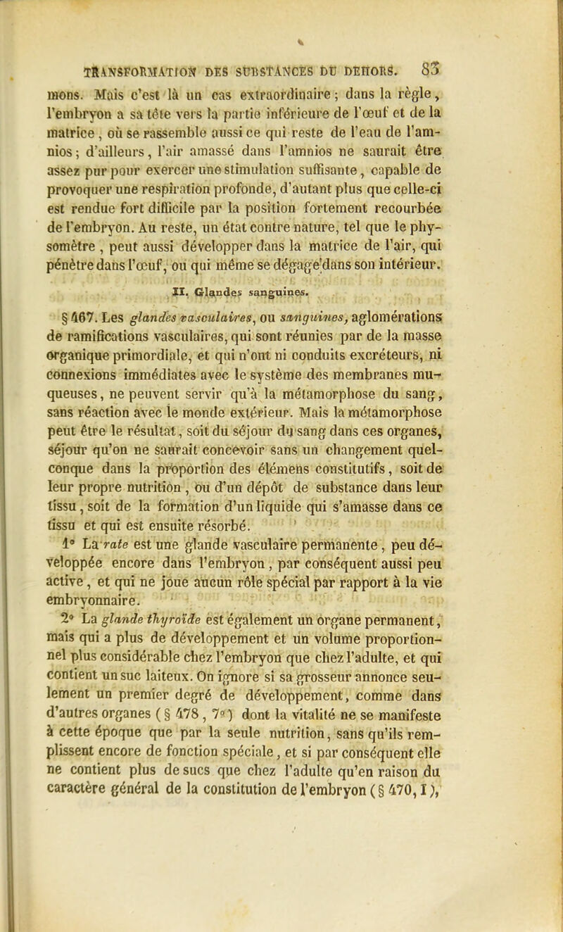 mons. Mais c'est là un cas extraordinaire; dans la règle, l'embryon a sa iêie vers la partie inférieure de l'œuf et de la matrice , où se rassemble aussi ce qui reste de l'eau de l'am- nios; d'ailleurs, l'air amassé dans l'amnios ne saurait être assez pur pour exercer une stimulation sulfisante, capable de provoquer une respiration profonde, d'autant plus que celle-ci est rendue fort difGcile par la position fortement recourbée de l'embryon. Au reste, un état contre nature, tel que le phy- somètre , peut aussi développer dans la matrice de l'air, qui pénètre dans l'œuf, ou qui même se dégage'dans son intérieur.' 11. Gl^n^gs sanguines. §467. Les glandhs tasoulaires, ou sanguines, aglomérations de ramifications vasculaires, qui sont réunies par de la masse organique primordiale, et qui n'ont ni conduits excréteurs, ni connexions immédiates avec le système des membranes mu-^ queuses, ne peuvent servir qu'à la métamorphose du sang, sans réaction avec le monde extérieur. Mais la métamorphose peut être le résultat, soit du séjour dysang dans ces organes, séjour qu'on ne saurait concevoir sans un changement quel- conque dans la proportion des élémens constitutifs, soit de leur propre nutrition , ou d'un dépôt de substance dans leur tissu, soit de la formation d'un liquide qui s'amasse dans ce tissu et qui est ensuite résorbé. ' 1° Lxrate est une glande vasculaîre permanente, peu dé-: vcloppée encore dans l'embryon , par conséquent aussi peu' active , et qui ne joue aucun rôle spécial par rapport à la vie embryonnaire. 2» La glande thyroïde est également un organe permanent, mais qui a plus de développement et un volume proportion- nel plus considérable chez l'embryon que chez l'adulte, et qui contient un suc laiteux. On ignore si sa grosseur annonce seu- lement un premier degré de développement, comme dans d'autres organes ( § 478, 1°) dont la vitalité ne se manifeste à cette époque que par la seule nutrition, sans qu'ils rem- plissent encore de fonction spéciale, et si par conséquent elle ne contient plus de sucs qpe chez l'adulte qu'en raison du caractère général de la constitution de l'embryon (§ 470,1