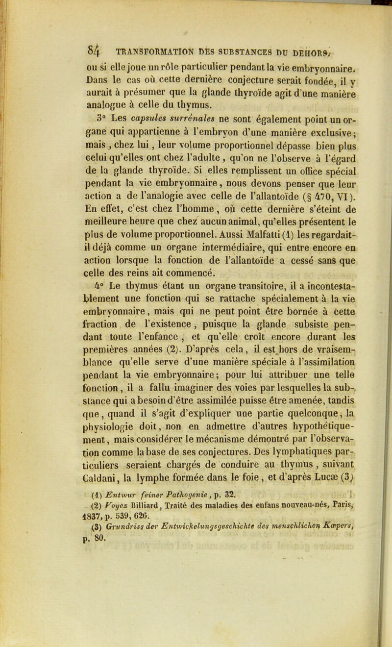 OU si elle joue un rôle particulier pendant la vie embryonnaire. Dans le cas où cette dernière conjecture serait fondée, il y aurait à présumer que la glande thyroïde agit d'une manière analogue à celle du thymus. 3» Les capsules surrénales ne sont également point un or- gane qui appartienne à l'embryon d'une manière exclusive ; mais, chez lui, leur volume proportionnel dépasse bien plus celui qu'elles ont chez l'adulte , qu'on ne l'observe à l'égard de la glande thyroïde. Si elles remplissent un office spécial pendant la vie embryonnaire, nous devons penser que leur action a de l'analogie avec celle de l'allantoïde (§ 470, VI). En effet, c'est chez l'homme, où cette dernière s'éteint de meilleure heure que chez aucun animal, qu'elles présentent le plus de volume proportionnel. Aussi Malfatti(l) les regardait- il déjà comme un organe intermédiaire, qui entre encore en action lorsque la fonction de l'allantoïde a cessé sans que celle des reins ait commencé. 4» Le thymus étant un organe transitoire, il a incontesta- blement une fonction qui se rattache spécialement à la vie embryonnaire, mais qui ne peut point être bornée à cette fraction de l'existence, puisque la glande subsiste pen- dant toute l'enfance, et qu'elle croît encore durant les premières années (2). D'après cela, il est hors de vraisem- blance qu'elle serve d'une manière spéciale à l'assimilation pendant la vie embryonnaire; pour lui attribuer une telle fonciion, il a fallu imaginer des voies par lesquelles la sub-. stance qui a besoin d'être assimilée puisse être amenée, tandis que, quand il s'agit d'expliquer une partie quelconque, la physiologie doit, non en admettre d'autres hypothétique- ment, mais considérer le mécanisme démontré par l'observa- tion comme la base de ses conjectures. Des lymphatiques par- ticuliers seraient chargés de conduire au thymus, suivant Caldani, la lymphe formée dans le foie, et d'après Lucœ (3j (1) Entwur feiner Paihogenie, p. 32, 1 (2) f^oyez Billiard, Traité des maladies des ent'ans nouveau-nés, Paris, 4837, p. 539, 626. (3) Grundriss der Eniwichelu7igsgeschichte des mensçhlicUen Kœpers, p. 80.