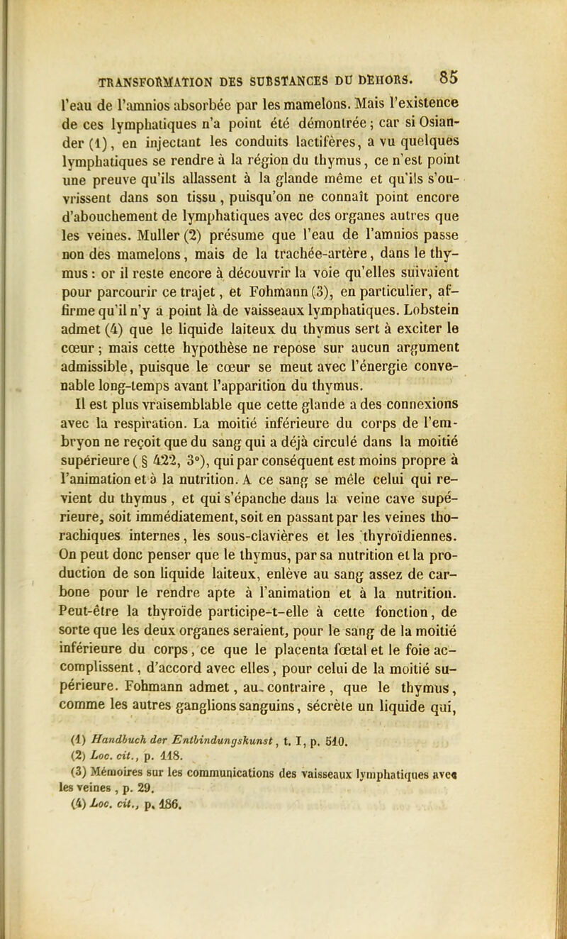 l'eau de l'amnios absorbée par les mamelons. Mais l'existence de ces lymphatiques n'a point été démontrée ; car si Osian- der(l), en injectant les conduits lactifères, a vu quelques lymphatiques se rendre à la région du thymus, ce n'est point une preuve qu'ils allassent à la glande même et qu'ils s'ou- vrissent dans son tissu, puisqu'on ne connaît point encore d'abouchement de lymphatiques avec des organes autres que les veines. MuUer (2) présume que l'eau de l'amnios passe non des mamelons, mais de la trachée-artère, dans le thy- mus : or il reste encore à découvrir la voie qu'elles suivaient pour parcourir ce trajet, et Fohmann (3), en particulier, af- firme qu'il n'y a point là de vaisseaux lymphatiques. Lobstein admet (4) que le liquide laiteux du thymus sert à exciter le cœur ; mais cette hypothèse ne repose sur aucun argument admissible, puisque le cœur se meut avec l'énergie conve- nable long-temps avant l'apparition du thymus. Il est plus vraisemblable que cette glande a des connexions avec la respiration. La moitié inférieure du corps de l'em- bryon ne reçoit que du sang qui a déjà circulé dans la moitié supérieure ( § 422, 3°), qui par conséquent est moins propre à l'animation et à la nutrition. A ce sang se mêle celui qui re- vient du thymus , et qui s'épanche dans la veine cave supé- rieure, soit immédiatement, soit en passant par les veines tho- rachiques internes, les sous-clavières et les thyroïdiennes. On peut donc penser que le thymus, par sa nutrition et la pro- duction de son liquide laiteux, enlève au sang assez de car- bone pour le rendre apte à l'animation et à la nutrition. Peut-être la thyroïde participe-t-elle à cette fonction, de sorte que les deux organes seraient, pour le sang de la moitié inférieure du corps, ce que le placenta fœtal et le foie ac- complissent , d'accord avec elles, pour celui de la moitié su- périeure. Fohmann admet, au, contraire , que le thymus, comme les autres ganglions sanguins, sécrète un liquide qui, (1) Handhuch der Enthinduncjsliunst, t. I, p. 5i0. (2) Loc. cit., p. 118. (3) Mémoires sur les communications des vaisseaux lymphatiques ave« les veines , p. 29.