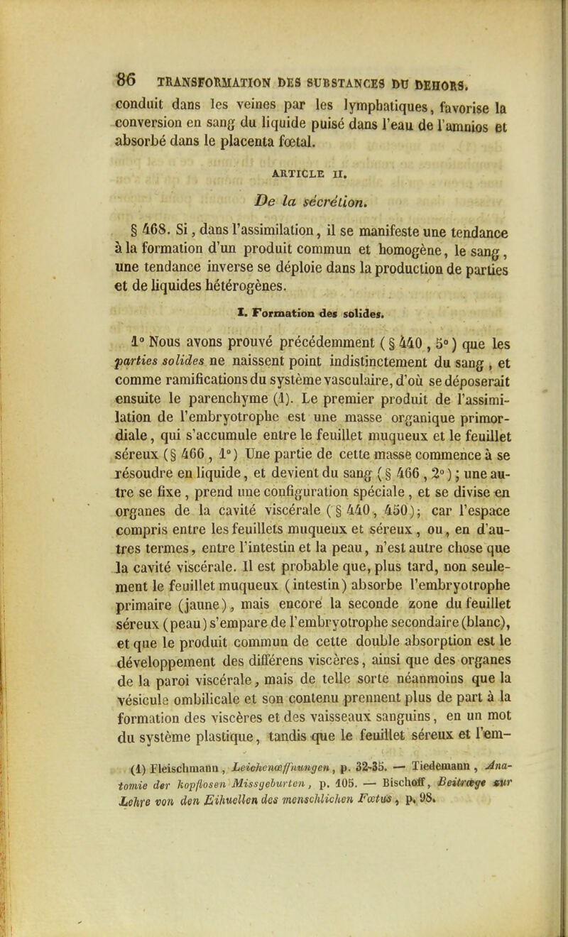 conduit dans les veines par les lymphatiques, favorise la conversion en sang du liquide puisé dans l'eau de l'amnios et absorbé dans le placenta fœtal. ARTICLE II. De la sécrétion. § 468. Si, dans l'assimilation, il se manifeste une tendance à la formation d'un produit commun et homogène, le sang, une tendance inverse se déploie dans la production de parties et de liquides hétérogènes. I. Formation des solides. 1 Nous avons prouvé précédemment ( § 440 , S ) que les parties solides ne naissent point indistinctement du sang , et comme ramifications du système vasculaire, d'où se déposerait ensuite le parenchyme (1). Le premier produit de l'assimi- lation de l'embryotrophe est une masse organique primor- diale , qui s'accumule entre le feuillet niuqueux et le feuillet séreux (§ 466 , 1°) Une partie de cette masse commence à se résoudre en liquide, et devient du sang ( § 466 , 2° ) ; une au- tre se fixe , prend une configuration spéciale, et se divise en organes de la cavité viscérale ( § 440 , 450); car l'espace compris entre les feuillets muqueux et séreux, ou, en d'au- tres ternies, entre l'intestin et la peau, n'est autre chose que Ja cavité viscérale. 11 est probable que, plus tard, non seule- ment le feuillet muqueux (intestin) absorbe l'embryoïrophe primaire (jaune), mais encore la seconde zone du feuillet séreux (peau) s'empare de l'embryotrophe secondaire (blanc), et que le produit commun de cette double absorption est le développement des différens viscères, ainsi que des organes de la paroi viscérale, mais de telle sorte néanmoins que la vésicule ombilicale et son contenu prennent plus de part à la formation des viscères et des vaisseaux sanguins, en un mot du système plastique, tandis que le feuillet séreux et l'em- (1) Fleischnianii, Leiùhenœfiimi^en, p. SZ-SS. — Tiedemann , Jna- tomie der kopflosen Missyehurten, p. 105. — Bischoff, BeiUrà^ »ur Lohre von den Eihuellen des menschlichcn Fœtits, 95.