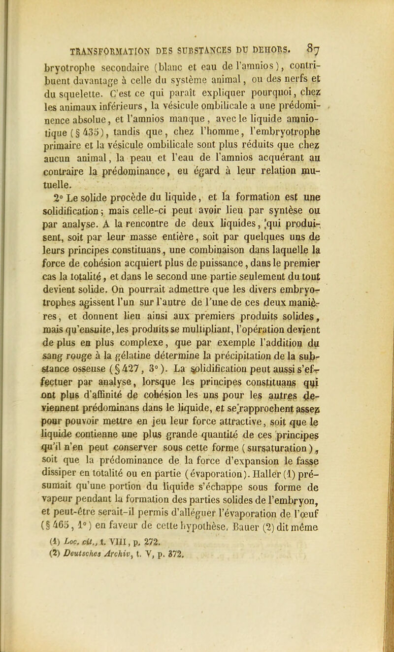bryotroplie secondaire (blanc et eau deTamnios), contri- buent davantage à celle du système animal, ou des nerfs et du squelette. C'est ce qui paraît expliquer pourquoi, chez les animaux inférieurs, la vésicule ombilicale a une prédomi- nence absolue, et l'amnios manque , avec le liquide amnio- tique ( § 435 ), tandis que, chez l'homme, l'embryotrophe primaire et la vésicule ombilicale sont plus réduits que chez aucun animal, la peau et l'eau de l'amnios acquérant au contraire la prédominance, eu égard à leur relation mu- tuelle. 2° Le solide procède du liquide, et la formation est une solidification ; mais celle-ci peut avoir lieu par syntèse ou par analyse. A la rencontre de deux liquides, [qui produi- sent, soit par leur masse entière, soit par quelques uns d& leurs principes constituans, une combinaison dans laquelle la force de cohésion acquiert plus de puissance, dans le premier cas la totalité, et dans le second une partie seulement du tout devient solide. On pourrait admettre que les divers embryor- trophes agissent l'un sur l'autre de l'une de ces deux maniè- res, et donnent lieu ainsi aux premiers produits solides, mais qu'ensuite, les produits se multipliant, l'opération devient de plus en plus complexe, que par exemple l'addition du sang rouge à la gélatine détermine la précipitation de la sub- stance osseuse (§ 427, 3). La solidification peut aussi s'ef-r feçtuer par analyse, lorsque les principes constituans qi^ï ont plus d'affinité de cohésion les uns pour les autres de- viennent prédominans dans le liquide, et se/approehent fissep pour pouvoir mettre en jeu leur force attractive, soit que le liquide contienne une plus grande quantité de ces principes qu'il n'en peut conserver sous cette forme ( sursaturation ), soit que la prédominance de la force d'expansion le fasse dissiper en totalité ou en partie (évaporation). Haller (1) pré- sumait qu'une portion du liquide s'échappe sous forme de vapeur pendant la formation des parties solides de l'embryon, et peut-être serait-il permis d'alléguer l'évaporation de l'œuf ( § 465, 1° ) en faveur de cette hypothèse, Bauer (2) dit même (1) Loc.cit.,t. YIII.p. 272. (2) Deutschea Archiv, t. V, p. 372.