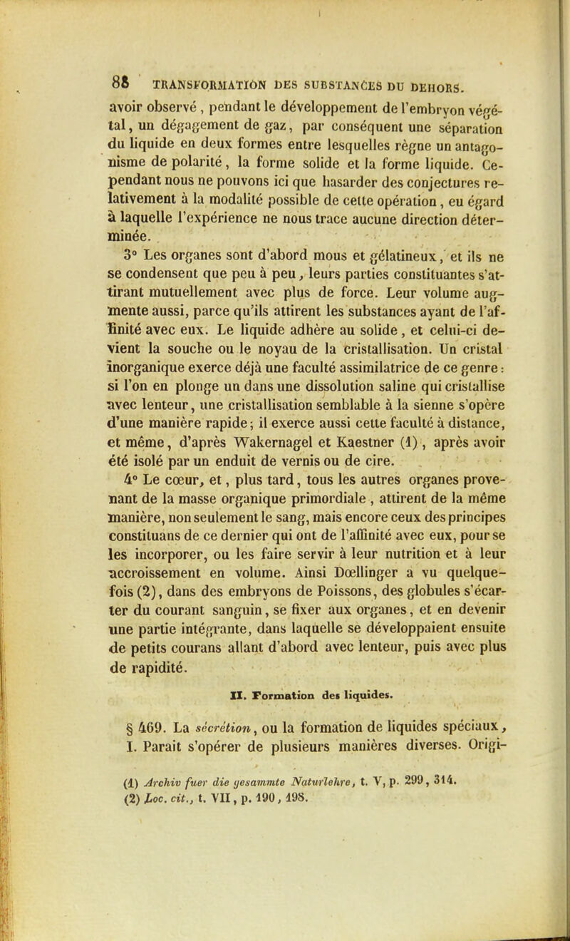 avoir observé , pelidant le développement de l'embryon végé- tal, un défjagement de gaz, par conséquent une séparation du liquide en deux formes entre lesquelles règne un antago- nisme de polarité, la forme solide et la forme liquide. Ce- pendant nous ne pouvons ici que hasarder des conjectures re- lativement à la modalité possible de celte opération, eu égard à laquelle l'expérience ne nous trace aucune direction déter- minée. 3° Les organes sont d'abord mous et gélatineux, et ils ne se condensent que peu à peu, leurs parties constituantes s'at- tirant mutuellement avec plus de force. Leur volume aug- mente aussi, parce qu'ils attirent les substances ayant de l'af- finité avec eux. Le liquide adhère au solide , et celui-ci de- vient la souche ou le noyau de la cristallisation. Un cristal inorganique exerce déjà une faculté assimilatrice de ce genre : si l'on en plonge un dans une dissolution saline qui cristallise avec lenteur, une cristallisation semblable à la sienne s'opère d'une manière rapide; il exerce aussi cette faculté à dislance, et même, d'après Wakernagel et Kaestner (1), après avoir été isolé par un enduit de vernis ou de cire. 4° Le cœur, et, plus tard, tous les autres organes prove- nant de la masse organique primordiale , attirent de la même manière, non seulement le sang, mais encore ceux des principes constituans de ce dernier qui ont de l'affinité avec eux, pour se les incorporer, ou les faire servir à leur nutrition et à leur accroissement en volume. Ainsi Dœllinger a vu quelque- fois (2), dans des embryons de Poissons, des globules s'écar- ter du courant sanguin, se fixer aux organes, et en devenir une partie intégrante, dans laquelle se développaient ensuite de petits courans allant d'abord avec lenteur, puis avec plus de rapidité. IX. Formation des liquides. § 469. La sécrétion, ou la formation de liquides spéciaux, I. Parait s'opérer de plusieurs manières diverses. Origi- (1) Archiv fuer die yesammte Naturlehre, t. V, p. 299, 314. (2) loc. cit., t. VII, p. 190, 195.