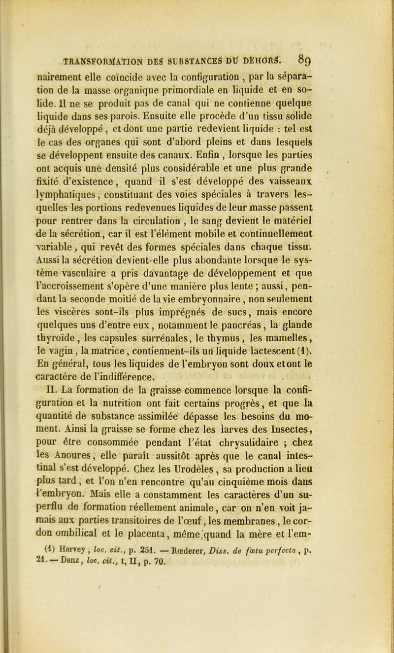 nairement elle coïncide avec la configuration , par la sépara- tion de la masse organique primordiale en liquide et en so- lide. 11 ne se produit pas de canal qui ne contienne quelque liquide dans ses parois. Ensuite elle procède d'un tissu solide déjà développé, et dont une partie redevient liquide : tel est le cas des organes qui sont d'abord pleins et dans lesquels se développent ensuite des canaux. Enfin , lorsque les parties ont acquis une densité plus considérable et une plus grande fixité d'existence, quand il s'est développé des vaisseaux lymphatiques, constituant des voies spéciales à travers les- quelles les portions redevenues liquides de leur masse passent pour rentrer dans la circulation , le sang devient le matériel de la sécrétion, car il est l'élément mobile et continuellement \ariable, qui revêt des formes spéciales dans chaque tissu. Aussi la sécrétion devient-elle plus abondante lorsque le sys- tème vasculaire a pris davantage de développement et que l'accroissement s'opère d'une manière plus lente ; aussi, pen- dant la seconde moitié de la vie embryonnaire, non seulement les viscères sont-ils plus imprégnés de sucs, mais encore quelques uns d'entre eux, notamment le pancréas, la glande thyroïde, les capsules surrénales, le thymus, les mamelles, le vagin, la matrice, contiennent-ils un liquide lactescent (1). En général, tous les liquides de l'embryon sont douxetont le caractère de l'indifférence. II. La formation de la graisse commence lorsque la confi- guration et la nutrition ont fait certains progrès, et que la quantité de substance assimilée dépasse les besoins du mo- ment. Ainsi la graisse se forme chez les larves des Insectes, pour être consommée pendant l'état chrysalidaire ; chez les Anoures, elle paraît aussitôt après que le canal intes- tinal s'est développé. Chez les Urodèles, sa production a lieu plus tard, et l'on n'en rencontre qu'au cinquième mois dans l'embryon. Mais elle a constamment les caractères d'un su- perflu de formation réellement animale, car on n'en voit ja- mais aux parties transitoires de l'œuf, les membranes, le cor- don ombilical et le placenta, même,quand la mère et l'em- (1) Harrey , loc. cit., p. 251. — Bœderer, Diss. de fœtu perfoclo , p. 21. — Danz, loc. cit., t, H, p. 70.