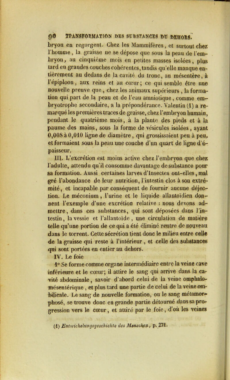 bryoa en regorgent. Chez les Mammifères, et surtout chez l'homme, la graisse ne se dépose que sous la peau de Tem- bryon, au cinquième mois en petites masses isolées, plus tard en grandes couches cohérentes, tandis qu'elle manque en- tièrement au dedans de la cavité du tronc, au mésentère, à l'épiploon, aux reins et au cœur ; ce qui semble être une nouvelle preuve que, chez les animaux supérieurs , la forma- tion qui part de la peau et de l'eau amniotique, comme em- bryotrophe secondaire, a la prépondérance. Yalentin (1) a re- miarqué les premières traces de graisse, chez l'embryon humain, pendant le quatrième mois, à la plante des pieds et à la paume des mains, sous la forme de vésicules isolées, ayant 0,008à0,010 ligne de diamètre, qui grossissaient peu à peu, et formaient sous la peau une couche d'un quart de ligne d'é- paisseur. III. L'excrétion est moins active chez l'embryon que chez l'adulte, attendu qu'il consomme davantage de substance pour sa formation. Aussi certaines larves d'Insectes ont-elles, mal gré l'abondance de leur nutrition, l'intestin clos à son extré- mité, et incapable par conséquent de fournir aucune déjec- tion. Le méconium, l'urine et le liquide allantoïdien don- nent l'exemple d'une excrétion relative : nous devons ad- mettre, dans ces substances, qui sont déposées dans l'in- testin , la vessie et Tallantoide, une circulation de matière telle qu'une portion de ce qui a été éliminé reptre de nouveau dans le torrent. Cette sécrétion tient donc le milieu entre celle de la graisse qui reste à l'intérieur, et celle des substances qui sont portées en entier au dehors. IV. Le foie Se forme comme organe intermédiaire entre la veine cave inférieure et le cœur; il attire le sang qui arrive dans la car -vité abdominale, savoir d'abord celui de la veine omphalo- méseniérique, et plus tard une partie de celui de la veine om- bilicale. Le sang de nouvelle formation, ou le sang métamor- phosé, se trouve donc en grande partie détourné dans sa pro- gression vers le cœur, et attiré par le foie, d'où les veines (d) Eniwichelungsgeschichte des Mcnschsu, p..271.