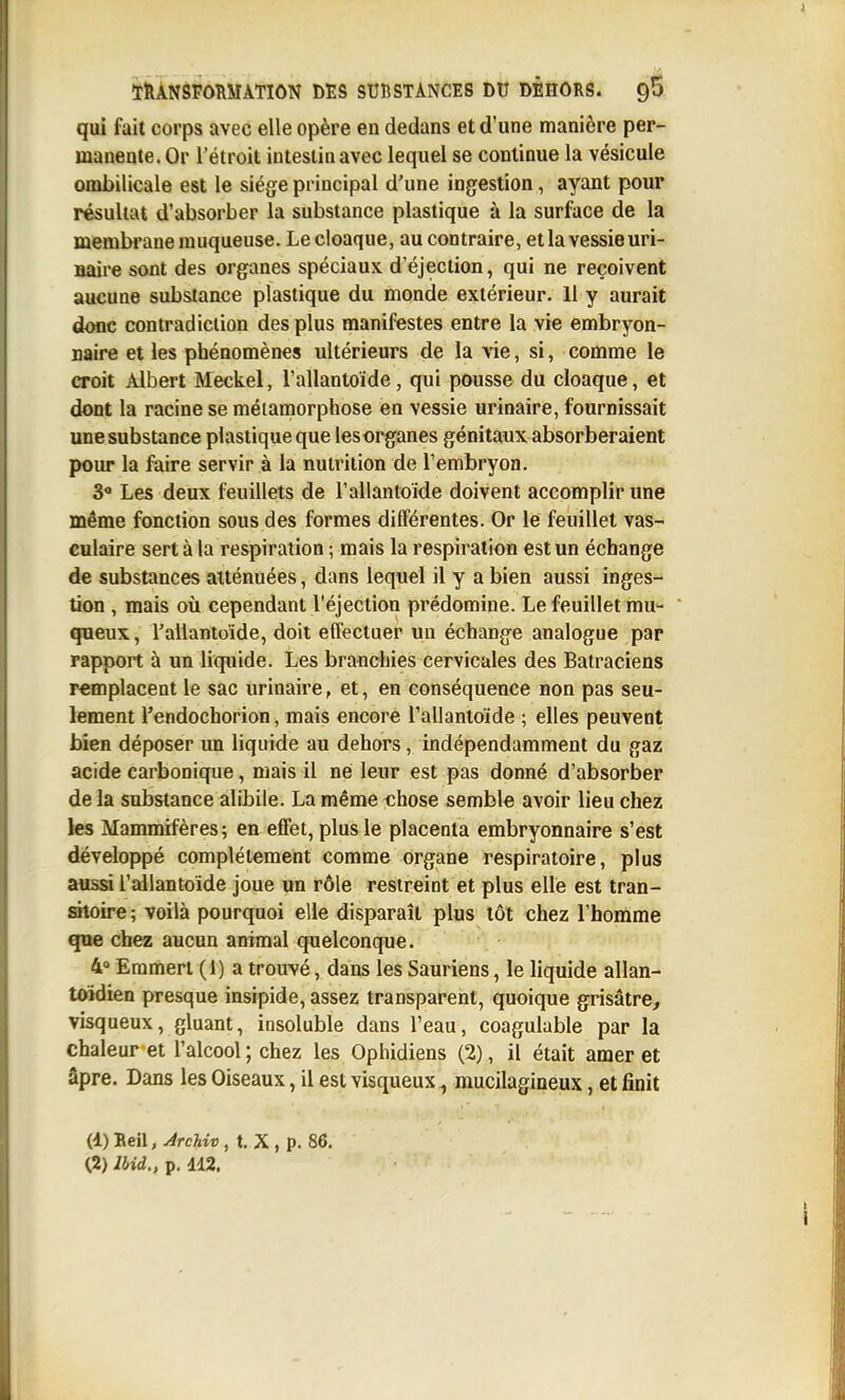 qui fait corps avec elle opère en dedans et d'une manière per- manente. Or l'étroit intestin avec lequel se continue la vésicule ombilicale est le siège principal d'une ingestion, ayant pour résultat d'absorber la substance plastique à la surface de la membrane muqueuse. Lecloaque, au contraire, et la vessie uri- naire sont des organes spéciaux d'éjection, qui ne reçoivent aucune substance plastique du monde extérieur. 11 y aurait donc contradiction des plus manifestes entre la vie embryon- naire et les phénomènes ultérieurs de la vie, si, comme le croit Albert Meckel, l'allantoïde, qui pousse du cloaque, et dont la racine se métamorphose en vessie urinaire, fournissait une substance plastique que les organes génitaux absorberaient pour la faire servir à la nutrition de Tembryon. S Les deux feuillets de l'allantoïde doivent accomplir une même fonction sous des formes différentes. Or le feuillet vas- culaire sert à la respiration ; mais la respiration est un échange de substances atténuées, dans lequel il y a bien aussi inges- tion , mais où cependant l'éjection prédomine. Le feuillet mu- queux, l'allantoïde, doit effectuer un échange analogue par rapport à un liquide. Les branchies cervicales des Batraciens remplacent le sac urinaire, et, en conséquence non pas seu- lement l'endochorion, mais encore l'allantoïde ; elles peuvent bien déposer un liquide au dehors, indépendamment du gaz acide carbonique, mais il ne leur est pas donné d'absorber de la substance alibile. La même chose semble avoir lieu chez les Mammifères; en effet, plus le placenta embryonnaire s'est développé complètement comme organe respiratoire, plus aussi l'allantoïde joue un rôle restreint et plus elle est tran- sitoire; voilà pourquoi elle disparaît plus tôt chez l'homme que chez aucun animal quelconque. 4 Eramerl (1) a trouvé, dans les Sauriens, le liquide allan- toïdien presque insipide, assez transparent, quoique grisâtre, visqueux, gluant, insoluble dans l'eau, coagulable par la chaleur et l'alcool ; chez les Ophidiens (2), il était amer et âpre. Dans les Oiseaux, il est visqueux, mucilagineux, et finit (4) Beil, ÀrcUv, t. X , p. 86.