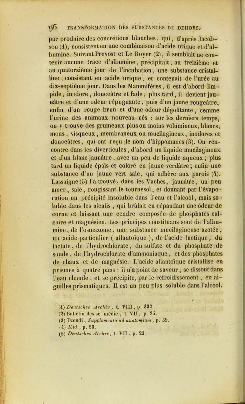 par produire des concrétions blanches, qui, d'après Jacob- son (1), consistent en une combinaison d'acide urique et d'al- bumine. Suivant Prévost et Le Royer (2), il semblait ne con- tenir aucune trace d'albumine, précipitait, au treizième et au quatorzième jour de l'incubation, une substance cristal- line , consistant en acide urique, et contenait de l'urée au dix-septième jour. Dans les Mammifères, il est d'abord lim- pide, inodore, douceâtre et fade-, plus tard, il devient jau- nâtre et d'une odeur répugnante, puis d'un jaune rougeâtre, enfin d'un rouge brun et d'une odeur dégoûtante, comme l'urine des animaux nouveau-nés : sur les derniers temps, on y trouve des grumeaux plus ou moins volumineux, blancs, mous, visqueux, membraneux ou mucilagineux, inodores et douceâtres, qui ont reçu le nom d'hippomanes(3). On ren- contre dans les diverlicules, d'abord un liquide mucilagineux et d'un blanc jaunâtre, avec un peu de liquide aqueux ; plus lard un liquide épais et coloré en jaune verdâtre ; enfin une substance d'un jaune vert sale, qui adhère aux parois (4). Lassaigne (5) l'a trouvé, dans les Vaches, jaunâtre, un peu amer, salé, rougissant le tournesol, et donnant par l'évapo- raiion un précipité insoluble dans l'eau et l'alcool, mais so- luble dans les alcalis , qui brûlait en répandant une odeur de corne et laissant une cendre composée de phosphates cal- caire et magnésien. Les principes constituans sont de l'albu- mine , de l'osmazome , une substance mucilagineuse azotée, un acide particulier ( allantoique ), de l'acide lactique, du laclate, de Thydrochlorate, du sulfate et du phosphate de soude, de Thydrochlorale d'ammoniaque , et des phosphates de chaux et de magnésie. L'acide allantoique cristallise en prismes à quatre pans : il n'a point de saveur, se dissout dans l'eau chaude , et se précipite, par le refroidissement, en ai- guilles prismatiques. Il est un peu plus soluble dans l'alcool. (1) Deutsches Archiv , t. VIII, p. 332. (2) Bulletin des se. médic, t. VII, p. 25. (3) Dzondi, Supplementa ad anatomiam , p. 39. (4) Ibid., p. 53.