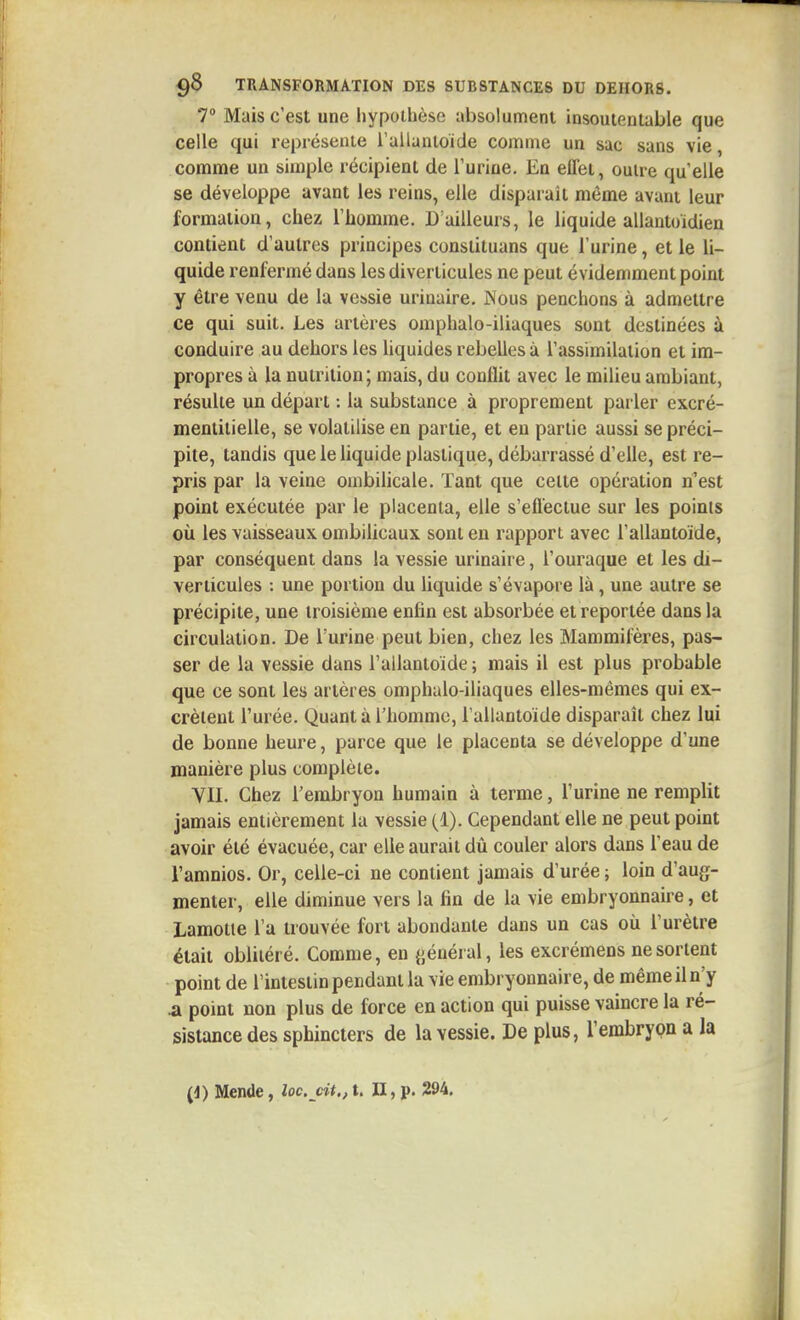 7 Mais c'est une hypothèse absolument insoutenlable que celle qui représente l'allantoide comme un sac sans vie, comme un simple récipient de l'urine. En effet, outre qu'elle se développe avant les reins, elle disparaît même avant leur formation, chez l'homme. B ailleurs, le liquide allantoidien contient d'autres principes constituans que l'urine, et le li- quide renfermé dans les diverticules ne peut évidemment point y être venu de la vejssie urinaire. JNous penchons à admettre ce qui suit. Les artères omphalo-iliaques sont destinées à conduire au dehors les Uquides rebelles à l'assimilation et im- propres à la nutrition ; mais, du conflit avec le milieu ambiant, résulte un départ : la substance à proprement parler excré- menlitielle, se volatilise en partie, et en partie aussi se préci- pite, tandis que le liquide plastique, débarrassé d'elle, est re- pris par la veine ombilicale. Tant que cette opération n'est point exécutée par le placenta, elle s'effectue sur les points où les vaisseaux ombilicaux sont en rapport avec l'allantoide, par conséquent dans la vessie urinaire, l'ouraque et les di- verticules : une portion du liquide s'évapore là, une autre se précipite, une troisième enfin est absorbée et reportée dans la circulation. De l'urine peut bien, chez les Mammifères, pas- ser de la vessie dans l'allantoide ; mais il est plus probable que ce sont les artères omphalo-iliaques elles-mêmes qui ex- crètent l'urée. Quant à l'homme, l'allantoïde disparaît chez lui de bonne heure, parce que le placenta se développe d'une manière plus complète. VII. Chez l'embryon humain à terme, l'urine ne remplit jamais entièrement la vessie (1). Cependant elle ne peut point avoir été évacuée, car elle aurait dù couler alors dans l'eau de l'amnios. Or, celle-ci ne contient Jamais d'urée ; loin d'aug- menter, elle diminue vers la fin de la vie embryonnaire, et Lamotie l'a trouvée fort abondante dans un cas où l'urètre était oblitéré. Comme, en {iénéi al, les excrémens ne sortent point de l'intestin pendant la vie embryonnaire, de même il n'y .a point non plus de force en action qui puisse vaincre la ré- sistance des sphincters de la vessie. De plus, l'embryon a la (4) Mende, loc. cit.,t. II, p. 294.