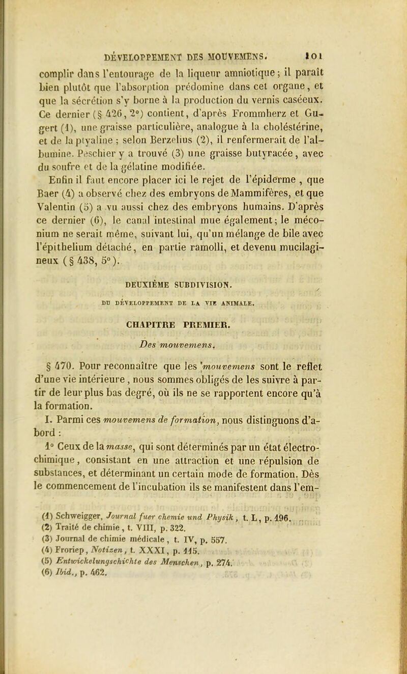 complir dans l'entourage de la liqueur amniotique; il paraît bien plutôt que l'absorption prédomine dans cet organe, et que la sécrétion s'y borne à la production du vernis caséeux. Ce dernier (§ 42(),2'') contient, d'après Frommherz et Gu- gert (1), une graisse particulière, analogue à la clioléslérine, et de lapiyaline ; selon Berzelius (2), il renfermerait de l'al- bumine. Prischier y a trouvé (3) une graisse bulyracée, avec du soufre et de la gélatine modifiée. Enfin il faut encore placer ici le rejet de l'épiderme , que Baer (4) a observé chez des embryons de Mammifères, et que Valentin (5) a vu aussi chez des embryons humains. D'après ce dernier (6), le canal intestinal mue également; le méco- nium ne serait même, suivant lui, qu'un mélange de bile avec l'épithehum détaché, en partie ramolli, et devenu mucilagi- neux (§ 438, 5°). DEUXIÈME SUBDIVISION. DU DÉVELOPrEMENT DE LA VIE ANIMALE. CHAPITRE PREMIER. Des mouvemens. § 470. Pour reconnaître que les 'mouvemens sont le reflet d'une vie intérieure, nous sommes obligés de les suivre à par- tir de leur plus bas degré, où ils ne se rapportent encore qu'à la formation, I. Parmi ces mouvemens de formation, nous distinguons d'a- bord : 1° Ceux de la masse, qui sont déterminés par un état électro- chimique , consistant en une attraction et une répulsion de substances, et déterminant un certain mode de formation. Dès le commencement de l'incubation ils se manifestent dans l'em- (1) Schweigger, Journal fuer chemie und Physik, t. L, p. 196. (2) Traité de chimie, t. VIII, p. 322. (3) Jouraal de chimie médicale, t. IV, p. 557. (4) Froriep, iVofzzen, t. XXXI, p. dd5. (5) Entwickelungschichte des Menschen, p. 274. (6) Ibid., p. 462.