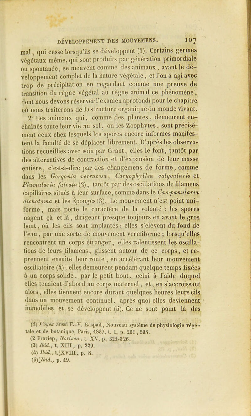 mal, qui cesse lorsqu'ils se développent (1). Certains germes végétaux même, qui sont produits par génération primordiale ou spontanée, se meuvent comme des animaux, avant le dé- veloppement cortiplet de la nature végétale, et l'on a agi avec trop de précipitation en regardant comme une preuve de transition du règne végétal au règne animal ce phénomène, dont nous devons réserver l'examen aprofondi pour le chapitre où nous traiterons de la structure organique du monde vivant. 2° Les animaux qui, comme des plantes , demeurent en- chaînés toute leur vie au sol, ou les Zoophytes, sont précisé- ment ceux chez lesquels les spores encore informes manifes- tent la faculté de se déplacv-îr librement. D'après les observa- lions recueillies avec soin par Grant, elles le font, tantôt par des alternatives de contraction et d'expansion de leur masse entière, c'est-à-dire par des cJiangemens de forme, comme dans les Gorgonia verriicosa, Caryophjllea, calycularis et Plumularia falcata (2), tantôt par des oscillations de lîlamens capillaires situés à leur surface, comme dans le Campanularia dichotoma et les Éponges (3). Le mouvement n'est point uni- forme , mais porte le caractère de la volonté : les spores nagent çà et là, dirigeant presque toujours en avant le gros bout, où les cils sont implantés : elles s'élèvent du fond de l'eau, par une sorte de mouvement vermiforme ; lorsqu'elles rencontrent un corps étranger, elles ralentissent les oscilla- tions de leurs ^filamens, glissent autour de ce corps, et re- prennent ensuite leur route , en accélérant leur mouvement oscillatoire (4) ; elles demeurent pendant quelque temps fixées à un corps solide, par le petit bout, celui à l'aide duquel elles tenaient d'abord au corps maternel, et, en s'accroissant alors, elles tiennent encore durant quelques heures leurs cils dans un mouvement continuel, après quoi elles deviennent immobiles et se développent (5). Ce ne sont point là des (1) f^oyez anssi F.-V. Raspail, Nouveau système de physiologie végé- tale et de botanique, Paris, 1837, t. I, p. 261, 598. (2 Froriep, Notizen, t. XV, p, 321-326. (3) Md., t. XIII, p. 229. (4) IHd., t.lXVllï, p. 8. {5yjbid., p. 19.