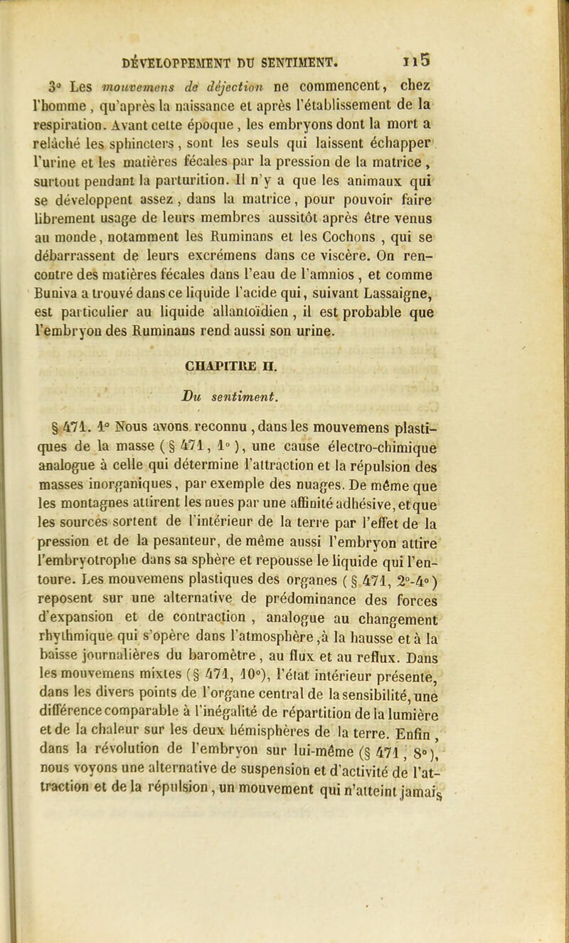 30 Les mouvemens do déjection ne commencent, chez l'homme , qu'après la naissance et après l'établissement de la respiration. Avant celte époque, les embryons dont la mort a relâché les sphincters, sont les seuls qui laissent échapper l'urine et les matières fécales par la pression de la matrice , surtout pendant la parturition. Il n'y a que les animaux qui se développent assez, dans la matrice, pour pouvoir faire librement usage de leurs membres aussitôt après être venus au monde, notamment les Ruminans et les Cochons , qui se débarrassent de leurs excrémens dans ce viscère. On ren- contre des matières fécales dans l'eau de l'amnios , et comme Buniva a trouvé dans ce liquide l'acide qui, suivant Lassaigne, est particulier au liquide allantoidien, il est probable que l'embryon des Ruminans rend aussi son urine. CHAPITIUE n. Du sentiment. 1° Nous avons reconnu , dans les mouvemens plasti- ques de la masse ( § 471, 1° ), une cause électro-chimique analogue à celle qui détermine l'attraction et la répulsion des masses inorganiques, par exemple des nuages. De même que les montagnes attirent les nues par une affinité adhésive, etque les sources sortent de l'intérieur de la terre par l'effet de la pression et de la pesanteur, de même aussi l'embryon attire l'embryotrophe dans sa sphère et repousse le liquide qui l'en- toure. Les mouvemens plastiques des organes ( § 471, 2°-4°) reposent sur une alternative de prédominance des forces d'expansion et de contraction , analogue au changement rhyihmique qui s'opère dans l'atmosphère ,à la hausse et à la baisse journalières du baromètre, au flux et au reflux. Dans les mouvemens mixtes (§ 471, ^0»), l'état intérieur présente, dans les divers points de l'organe central de la sensibilité, une différence comparable à l'inégalité de répartition de la lumière et de la chaleur sur les deux hémisphères de la terre. Enfin dans la révolution de l'embryon sur lui-même (§ 471, 8» )[ nous voyons une alternative de suspension et d'activité de l'at- traction et de la répulsion, un mouvement qui n'atteint jamais