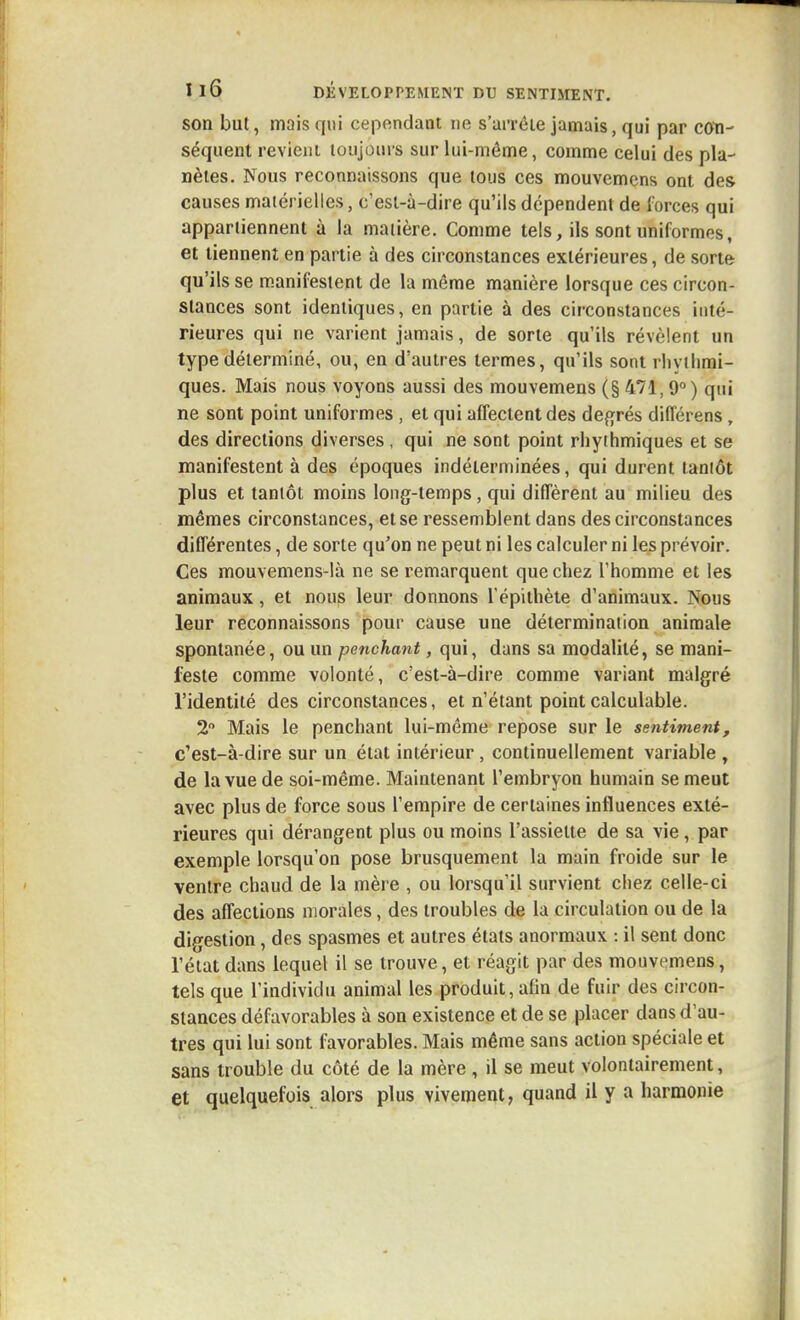 son but, mais qui cependaot ne s'ai'réie jamais, qui par coti- séquent revieiiL toujours sur lui-même, comme celui des pla- nètes. Nous reconnaissons que tous ces mouvemcns ont des causes matérielles, c'est-à-dire qu'ils dépendent de forces qui appartiennent à la matière. Comme tels, ils sont uniformes, et tiennent en partie à des circonstances extérieures, de sorte qu'ils se manifestent de la même manière lorsque ces circon- stances sont identiques, en partie à des circonstances inté- rieures qui ne varient jamais, de sorte qu'ils révèlent un type déterminé, ou, en d'autres termes, qu'ils sont rliyilimi- ques. Mais nous voyons aussi des mouvemens (§ 471,9° ) qui ne sont point uniformes , et qui affectent des déférés différens, des directions diverses , qui ne sont point rliyihmiques et se manifestent à des époques indéterminées, qui durent tantôt plus et tantôt moins long-temps, qui diffèrent au milieu des mêmes circonstances, et se ressemblent dans des circonstances différentes, de sorte qu'on ne peut ni les calculer ni les prévoir. Ces mouvemens-Ià ne se remarquent que chez l'homme et les animaux, et nous leur donnons l épithète d'animaux. Nous leur reconnaissons pour cause une détermination animale spontanée, ou un penchant, qui, dans sa modalité, se mani- feste comme volonté, c'est-à-dire comme variant malgré l'identité des circonstances, et n'étant point calculable. 2 Mais le penchant lui-même repose sur le sentiment, c'est-à-dire sur un état intérieur, continuellement variable , de la vue de soi-même. Maintenant l'embryon humain se meut avec plus de force sous l'empire de certaines influences exté- rieures qui dérangent plus ou moins l'assiette de sa vie, par exemple lorsqu'on pose brusquement la main froide sur le ventre chaud de la mère , ou lorsqu'il survient chez celle-ci des affections morales, des troubles de la circulation ou de la digestion, des spasmes et autres états anormaux : il sent donc l'état dans lequel il se trouve, et réagit par des mouvemens, tels que l'individu animal les produit, afin de fuir des circon- stances défavorables à son existence et de se placer dans d'au- tres qui lui sont favorables. Mais même sans action spéciale et sans trouble du côté de la mère , il se meut volontairement, et quelquefois alors plus vivement, quand il y a harmonie