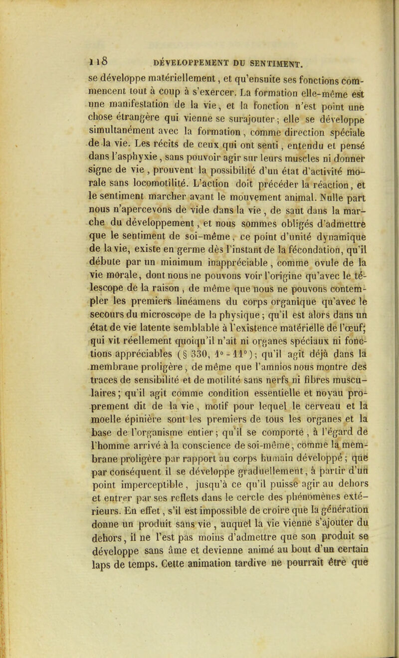 se développe matériellement, et qu'ensuite ses fonctions com- mencent tout à coup à s'exercer. La formation elle-même est une manifestation de la vie, et la fonction n'est point une chose étrangère qui vienne se surajouter ; elle se développe simultanément avec la formation, comme direction spéciale de la vie. Les récits de ceux qui ont senti, entendu et pensé dans l'asphyxie, sans pouvoir agir sur leurs muscles ni donner signe de vie , prouvent la possibilité d'un état d'activité mo- rale sans locomotilité. L'action doit précéder la réaction, et le sentiment marcher avant le mouvement animal. Nulle part nous n'apercevons de vide dans la vie , de saut dans la mar- che du développement, et nous sommes obligés d'admettre que le sentiment de soi-même, ce point d'unité dynamique de la vie, existe en germe dès l'instant de la fécondation, qu'il débute par un minimum inappréciable, comme ovule de la vie morale, dont nous ne pouvons voir l'origine qu'avec le té- lescope de la raison , de même que nous ne pouvons contem- pler les premiers linéamens du corps organique qu'avec le secours du microscope de la physique ; qu'il est alors dans un état de vie latente semblable à l'existence matérielle de l'œuf j qui vit réellement quoiqu'il n'ait ni organes spéciaux ni fonc- tions appréciables (§ 330, ; qu'il agit déjà dans là membrane proiigère, de même que l'amnios nous montre des traces de sensibilité et de motilité sans nerfs ni fibres muscu- laires ; qu'il agit comme condition essentielle et noyau pro- prement dit de la vie, motif pour lequel le cerveau et là moelle épinière sont les premiers de tous les organes et la base de l'organisme entier; qu'il se comporte , à l'égard de l'homme arrivé à la conscience de soi-même, comme la mem- brane proiigère par rapport au corps humain développé ; que par conséquent il se développe graduellement, à jiartir d'utt point imperceptible, jusqu'à ce qu'il puisse agir au dehors et entrer par ses reflets dans le cercle des phénomènes exté- rieurs. En effet, s'il est impossible de croire que la génération donne un produit sans vie , auquel la vie vienne s'ajouter du dehors, il ne l'est pas moins d'admettre que son produit se développe sans âme et devienne animé au bout d'un certain laps de temps. Cette animation tardive ne pourrait être que
